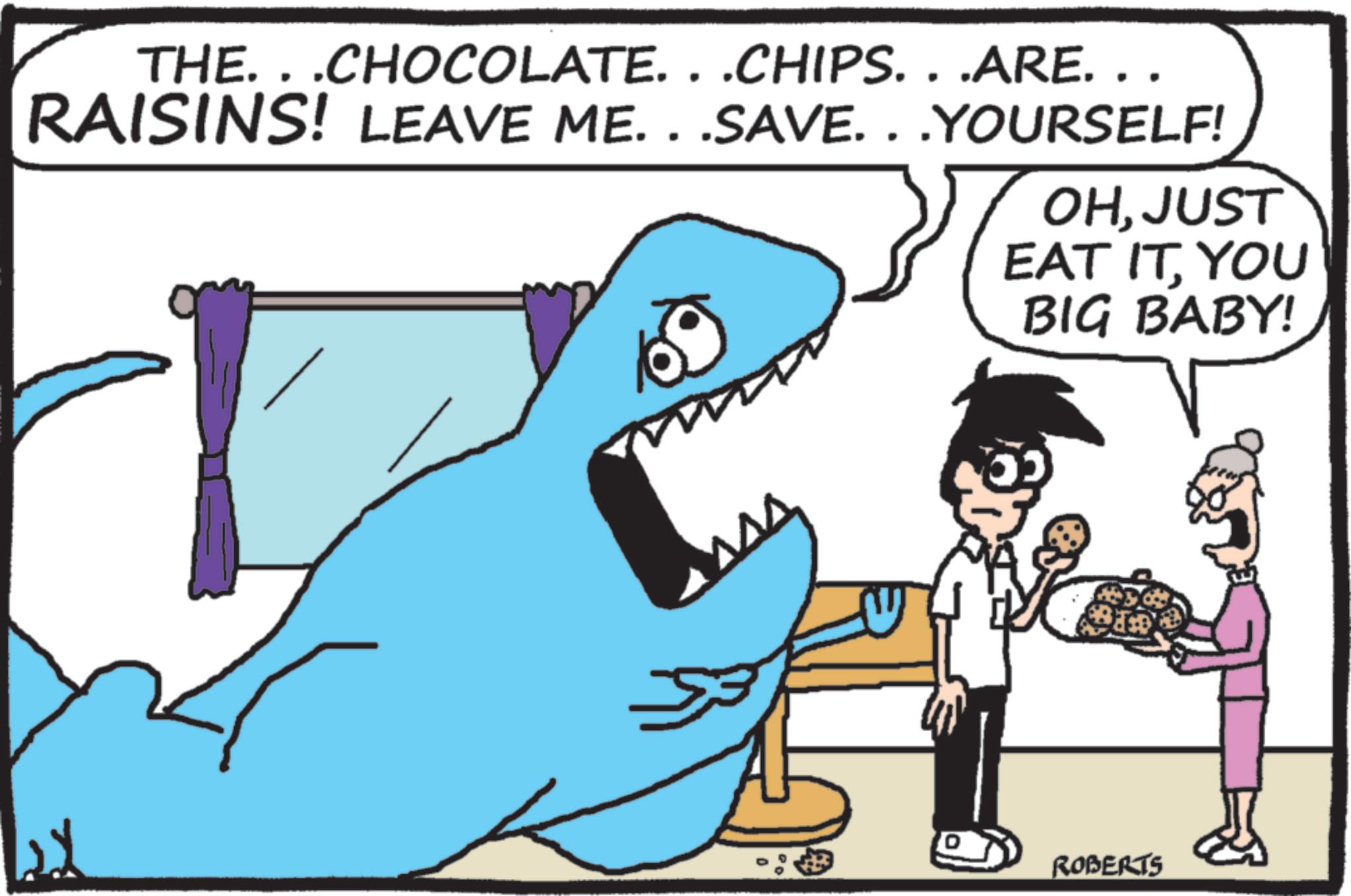 Cartilaginous fishes OCR: THE. . .CHOCOLATE. . .CHIPS. . .ARE. . . RAISINS! LEAVE ME...SAVE...YOURSELF! OHJUST EAT ITYOU BIG BABY! ROBERTS THE . . .CHOCOLATE . . .CHIPS . . .ARE . . . RAISINS ! LEAVE ME ... SAVE ... YOURSELF ! OHJUST EAT ITYOU BIG BABY ! ROBERTS