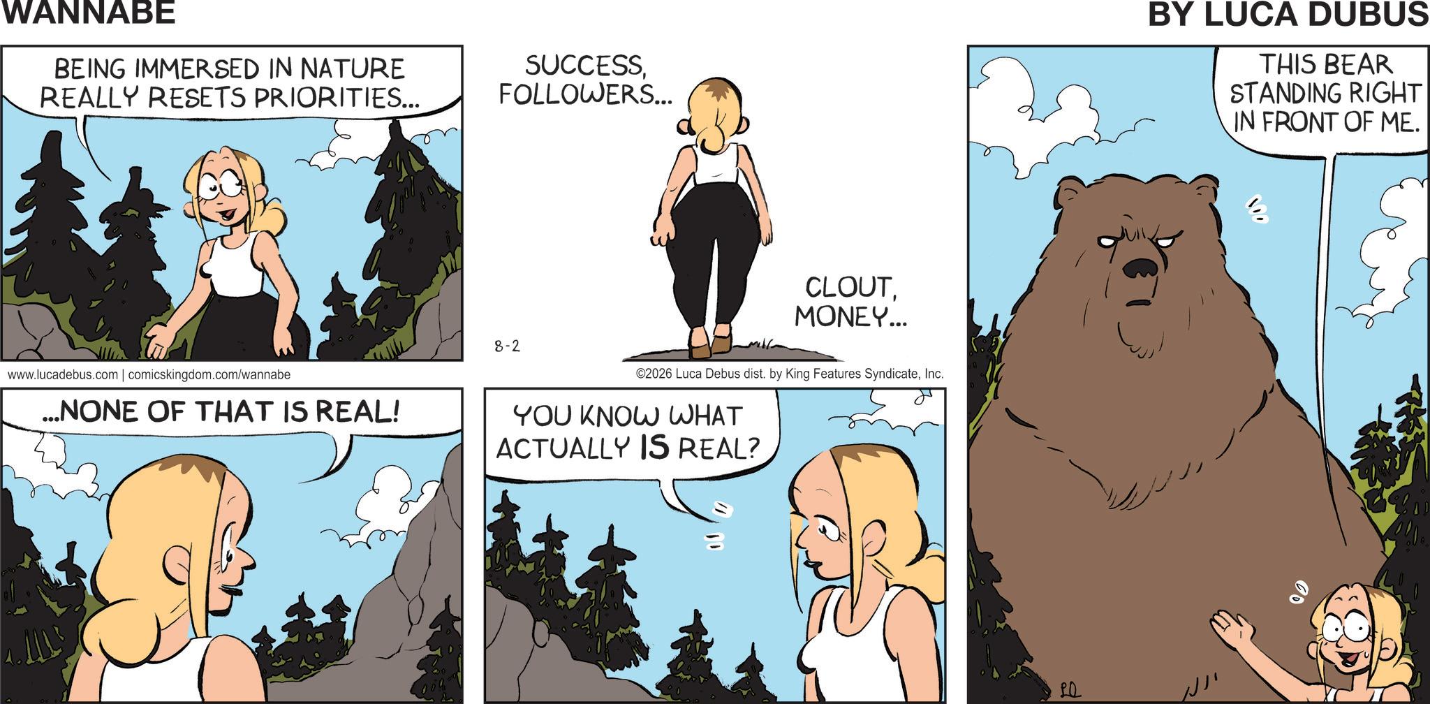 Fiction OCR: WANNABE BEING IMMERSED IN NATURE REALLY RESETS PRIORITIES... www.lucadebus.com | comicskingdom.com/wannabe ...NONE OF THAT IS REAL! SUCCESSFOLLOWERS... 8-2 CLOUTMONEY... ©2026 Luca Debus dist. by King Features SyndicateInc. YOU KNOW WHAT ACTUALLY IS REAL? BY LUCA DUBUS THIS BEAR STANDING RIGHT IN FRONT OF ME. 00 WANNABE BEING IMMERSED IN NATURE REALLY RESETS PRIORITIES ... www.lucadebus.com | comicskingdom.com/wannabe ... NONE OF THAT IS REAL ! SUCCESSFOLLOWERS ... 8-2 CLOUTMONEY ... © 2026 Luca Debus dist . by King Features SyndicateInc. YOU KNOW WHAT ACTUALLY IS REAL ? BY LUCA DUBUS THIS BEAR STANDING RIGHT IN FRONT OF ME . 00