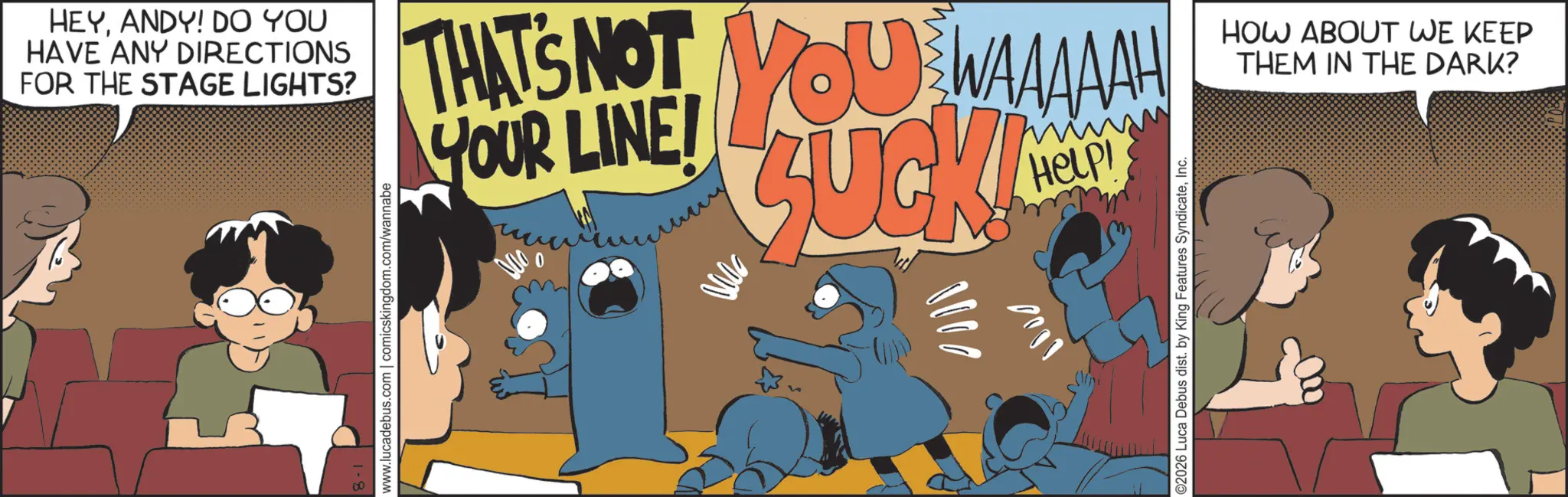 Photo caption OCR: HEYANDY! DO YOU HAVE ANY DIRECTIONS FOR THE STAGE LIGHTS? www.lucadebus.com | comicskingdom.com/wannabe THAT'S NOT YOU WAAAAAH YOUR LINE! 0 SUCK! 1000 Help! ©2026 Luca Debus dist. by King Features SyndicateInc. HOW ABOUT WE KEEP THEM IN THE DARK? HEYANDY ! DO YOU HAVE ANY DIRECTIONS FOR THE STAGE LIGHTS ? www.lucadebus.com | comicskingdom.com/wannabe THAT'S NOT YOU WAAAAAH YOUR LINE ! 0 SUCK ! 1000 Help ! © 2026 Luca Debus dist . by King Features SyndicateInc. HOW ABOUT WE KEEP THEM IN THE DARK ?
