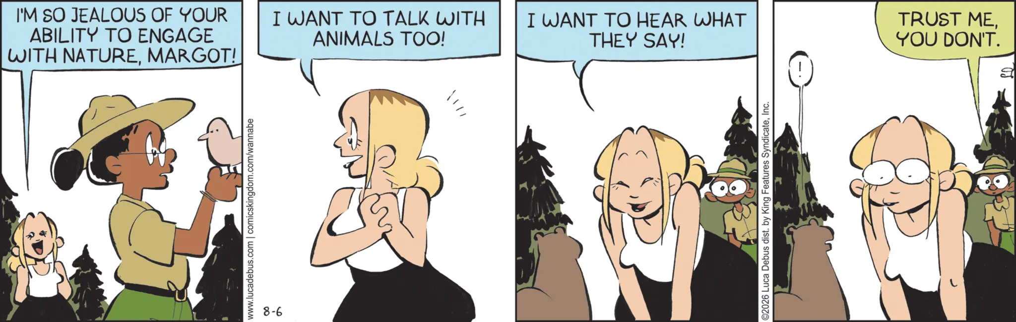 Fictional character OCR: I'M SO JEALOUS OF YOUR ABILITY TO ENGAGE WITH NATUREMARGOT! www.lucadebus.com | comicskingdom.com/wannabe 8-6 I WANT TO TALK WITH ANIMALS TOO! I WANT TO HEAR WHAT THEY SAY! ©2026 Luca Debus dist. by King Features SyndicateInc. TRUST MEYOU DON'T. I'M SO JEALOUS OF YOUR ABILITY TO ENGAGE WITH NATUREMARGOT ! www.lucadebus.com | comicskingdom.com/wannabe 8-6 I WANT TO TALK WITH ANIMALS TOO ! I WANT TO HEAR WHAT THEY SAY ! © 2026 Luca Debus dist . by King Features SyndicateInc. TRUST MEYOU DON'T .