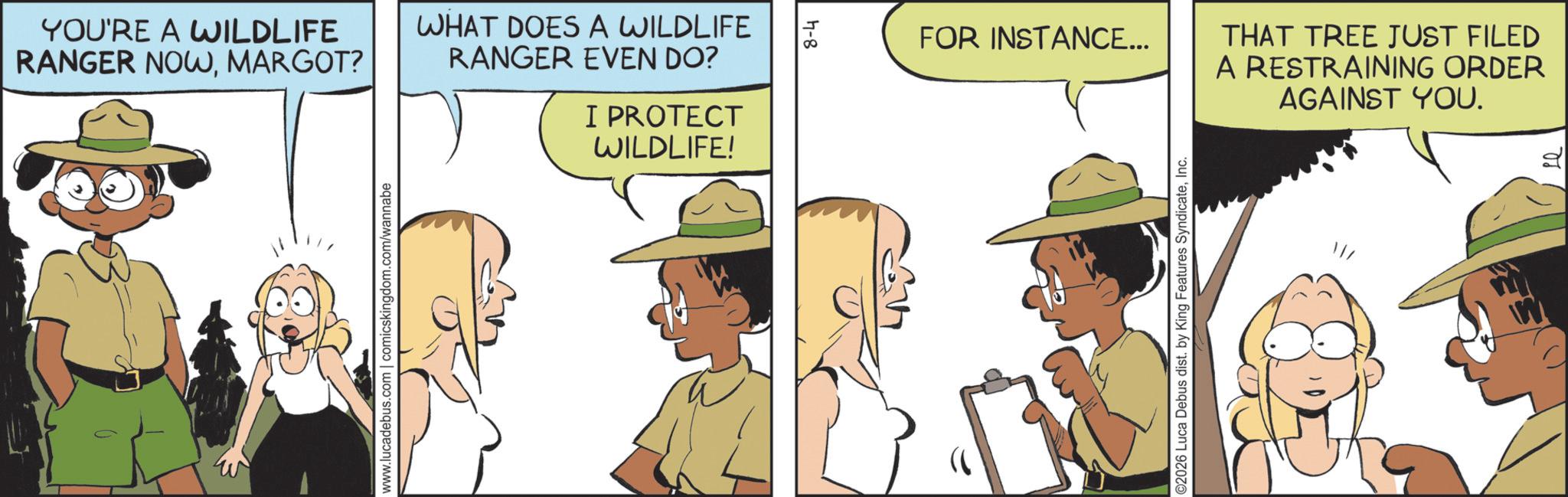 Fiction OCR: YOU'RE A WILDLIFE RANGER NOWMARGOT? www.lucadebus.com | comicskingdom.com/wannabe WHAT DOES A WILDLIFE RANGER EVEN DO? I PROTECT WILDLIFE! 77-8 FOR INSTANCE... THAT TREE JUST FILED A RESTRAINING ORDER AGAINST YOU. ©2026 Luca Debus dist. by King Features SyndicateInc. YOU'RE A WILDLIFE RANGER NOWMARGOT ? www.lucadebus.com | comicskingdom.com/wannabe WHAT DOES A WILDLIFE RANGER EVEN DO ? I PROTECT WILDLIFE ! 77-8 FOR INSTANCE ... THAT TREE JUST FILED A RESTRAINING ORDER AGAINST YOU . © 2026 Luca Debus dist . by King Features Syndicate