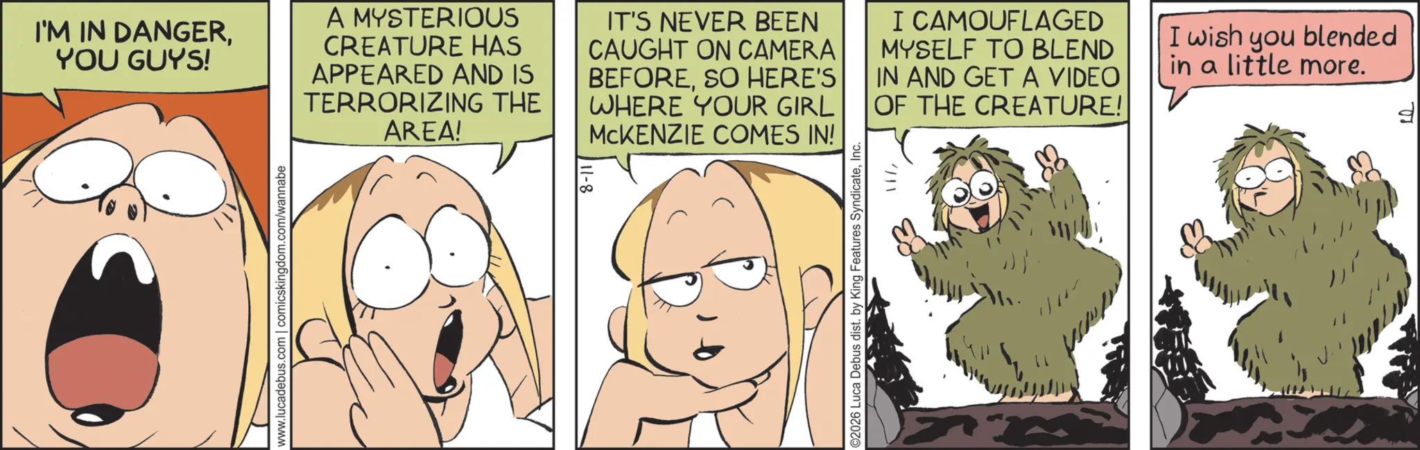 Fictional character OCR: www.lucadebus.com | comicskingdom.com/wannabe I'M IN DANGERYOU GUYS! A MYSTERIOUS CREATURE HAS APPEARED AND IS TERRORIZING THE AREA! IT'S NEVER BEEN CAUGHT ON CAMERA BEFORESO HERE'S WHERE YOUR GIRL MCKENZIE COMES IN! I CAMOUFLAGED MYSELF TO BLEND IN AND GET A VIDEO OF THE CREATURE! I wish you blended in a little more. ©2026 Luca Debus dist. by King Features SyndicateInc. 1177 www.lucadebus.com | comicskingdom.com/wannabe I'M IN DANGERYOU GUYS ! A MYSTERIOUS CREATURE HAS APPEARED AND IS TERRORIZING THE AREA ! IT'S NEVER BEEN CAUGHT ON CAMERA BEFORESO HERE'S WHERE YOUR GIRL MCKENZIE COMES IN ! I CAMOUFLAGED MYSELF TO BLEND IN AND GET A VIDEO OF THE CREATURE ! I wish you blended in a little more . © 2026 Luca Debus dist . by King Features SyndicateInc. 1177
