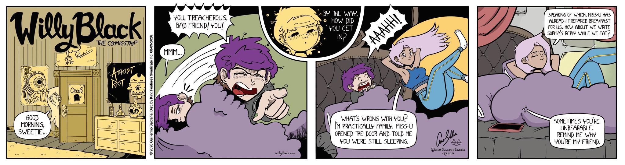 Graphic design OCR: Willy Black THE COMICSTRIP GOOD MORNINGSWEETIE... GROWS ATAKIST RIOT ©2026 Guillermo SaldañaDist. by King Features Syndicate Inc. 08-09-2026 YOUBAD FRIEND! YOU! BY THE WAY• HOW DID *YOU GET IN? MMM... AAAHH! willyblack.com WHAT'S WRONG WITH YOU? I'M PRACTICALLY FAMILY. MISS-U OPENED THE DOOR AND TOLD ME YOU WERE STILL SLEEPING. SPEAKING OF WHICHMISS-U HAS ALREADY PREPARED BREAKFAST FOR US. HOW ABOUT WE WRITE SOPHIA'S REPLY WHILE WE EAT? ©2026 GUILLERMO SALDAÑA 08/2026 SOMETIMES YOU'RE UNBEARABLE. REMIND ME WHY YOU'RE MY FRIEND. Willy Black THE COMICSTRIP GOOD MORNINGSWEETIE ... GROWS ATAKIST RIOT © 2026 Guillermo SaldañaDist . by King Features Syndicate Inc. 08-09-2026 YOUBAD FRIEND ! YOU ! BY THE WAY• HOW DID * YOU GET IN ? MMM ... AAAHH ! willyblack.com WHAT'S WRONG WITH YOU ? I'M PRACTICALLY FAMILY . MISS - U OPENED THE DOOR AND TOLD ME YOU WERE STILL SLEEPING . SPEAKING OF WHICHMISS - U HAS ALREADY PREPARED BREAKFAST FOR US . HOW ABOUT WE WRITE SOPHIA'S REPLY WHILE WE EAT ? © 2026 GUILLERMO SALDAÑA 08/2026 SOMETIMES YOU'RE UNBEARABLE . REMIND ME WHY YOU'RE MY FRIEND .