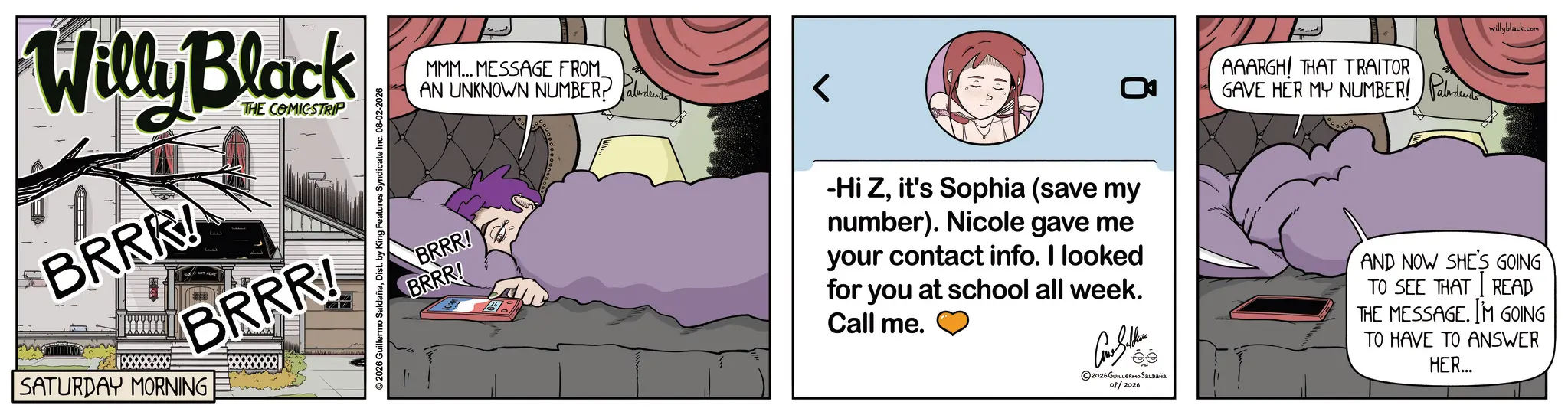Photo caption OCR: Willy Black BRRR! THE COMICSTRIP BRRR! SATURDAY MORNING 2026 Guillermo SaldañaDist. by King Features Syndicate Inc. 08-02-2026 MMM... MESSAGE FROM_ AN UNKNOWN NUMBER? BRRR! BRRR! AAARGH! THAT TRAITOR GAVE HER MY NUMBER! Pald willyblack.com -Hi Zit's Sophia (save my number). Nicole gave me your contact info. I looked for you at school all week. Call me. Authe 2026 GUILLERMO SALDAÑA 08/2026 AND NOW SHE'S GOING TO SEE THAT READ THE MESSAGE. IM GOING TO HAVE TO ANSWER HER... Willy Black BRRR ! THE COMICSTRIP BRRR ! SATURDAY MORNING 2026 Guillermo SaldañaDist . by King Features Syndicate Inc. 08-02-2026 MMM ... MESSAGE FROM_ AN UNKNOWN NUMBER ? BRRR ! BRRR ! AAARGH ! THAT TRAITOR GAVE HER MY NUMBER ! Pald willyblack.com -Hi Zit's Sophia ( save my number ) . Nicole gave me your contact info . I looked for you at school all week . Call me . Authe 2026 GUILLERMO SALDAÑA 08/2026 AND NOW SHE'S GOING TO SEE THAT READ THE MESSAGE . IM GOING TO HAVE TO ANSWER HER ...
