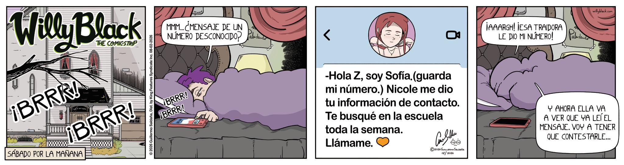 Graphic design OCR: Willy Black BRRR! THE COMICSTRIP ¡BRRR! SÁBADO POR LA MAÑANA 2026 Guillermo SaldañaDist. by King Features Syndicate Inc. 08-02-2026 MMM... MENSAJE DE UN NÚMERO DESCONOCIDO? ¡BRRR! BRRR! IAAARGH! IESA TRAIDORA LE DIO MI NÚMERO! willyblack.com -Hola Zsoy Sofía. (guarda mi número.) Nicole me dio tu información de contacto. Te busqué en la escuela toda la semana. Llámame. ??????? 2026 GUILLERMO SALDAÑA 08/2026 Y AHORA ELLA VA A VER QUE YA LEÍ EL MENSAJE. VOY A TENER QUE CONTESTARLE... Willy Black BRRR ! THE COMICSTRIP ¡ BRRR ! SÁBADO POR LA MAÑANA 2026 Guillermo SaldañaDist . by King Features Syndicate Inc. 08-02-2026 MMM ... MENSAJE DE UN NÚMERO DESCONOCIDO ? ¡ BRRR ! BRRR ! IAAARGH ! IESA TRAIDORA LE DIO MI NÚMERO ! willyblack.com -Hola Zsoy Sofía . ( guarda mi número . ) Nicole me dio tu información de contacto . Te busqué en la escuela toda la semana . Llámame . ??????? 2026 GUILLERMO SALDAÑA 08/2026 Y AHORA ELLA VA A VER QUE YA LEÍ EL MENSAJE . VOY A TENER QUE CONTESTARLE ...