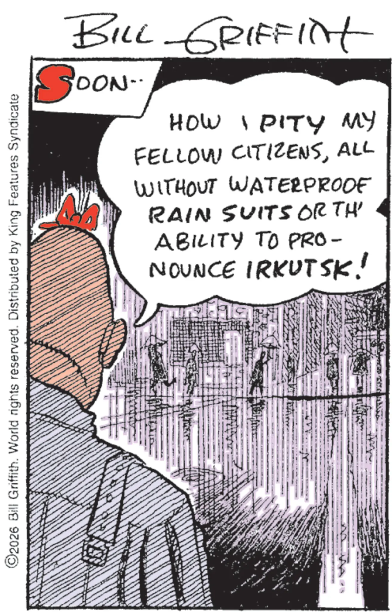 Fictional character OCR: ©2026 Bill Griffith. World rights reserved. Distributed by King Features Syndicate BILL GRIFFINt SOON.. HOW I PITY MY FELLOW CITIZENSALL WITHOUT WATERPROOF RAIN SUITS ORTH' ABILITY TO PRO- NOUNCE IRKUTSK! © 2026 Bill Griffith . World rights reserved . Distributed by King Features Syndicate BILL GRIFFINt SOON .. HOW I PITY MY FELLOW CITIZENSALL WITHOUT WATERPROOF RAIN SUITS ORTH ' ABILITY TO PRO- NOUNCE IRKUTSK !