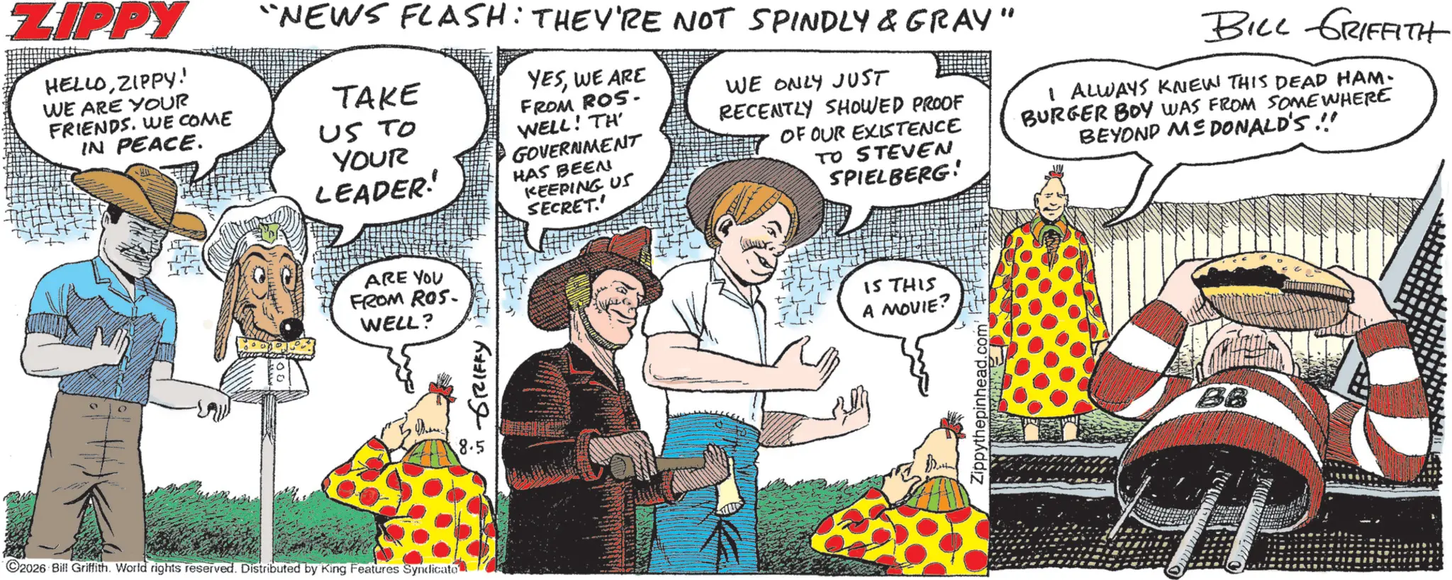 Animated cartoon OCR: ZIPPY HELLOZIPPY! WE ARE YOUR FRIENDS. WE COME IN PEACE. "NEWS FLASH: THEY'RE NOT SPINDLY & GRAY" TAKE US TO YOUR LEADER! YESWE ARE FROM ROS. WELL! TH GOVERNMENT HAS BEEN KEEPING US SECRET.' WE ONLY JUST RECENTLY SHOWED PROOF OF OUR EXISTENCE TO STEVEN SPIELBERG: BILL GRIFFITH I ALWAYS KNEW THIS DEAD HAM- BURGER BOY WAS FROM SOMEWHERE BEYOND ME DONALD'S !!! ARE YOU FROM ROS. WELL? 2026 Bill Griffith. World rights reserved. Distributed by King Features Syndicate GRIFFY 8.5 IS THIS A MOVIE? Zippythepinhead.com |||| BB ZIPPY HELLOZIPPY ! WE ARE YOUR FRIENDS . WE COME IN PEACE . " NEWS FLASH : THEY'RE NOT SPINDLY & GRAY " TAKE US TO YOUR LEADER ! YESWE ARE FROM ROS . WELL ! TH GOVERNMENT HAS BEEN KEEPING US SECRET . ' WE ONLY JUST RECENTLY SHOWED PROOF OF OUR EXISTENCE TO STEVEN SPIELBERG : BILL GRIFFITH I ALWAYS KNEW THIS DEAD HAM- BURGER BOY WAS FROM SOMEWHERE BEYOND ME DONALD'S !!! ARE YOU FROM ROS . WELL ? 2026 Bill Griffith . World rights reserved . Distributed by King Features Syndicate GRIFFY 8.5 IS THIS A MOVIE ? Zippythepinhead.com |||| BB