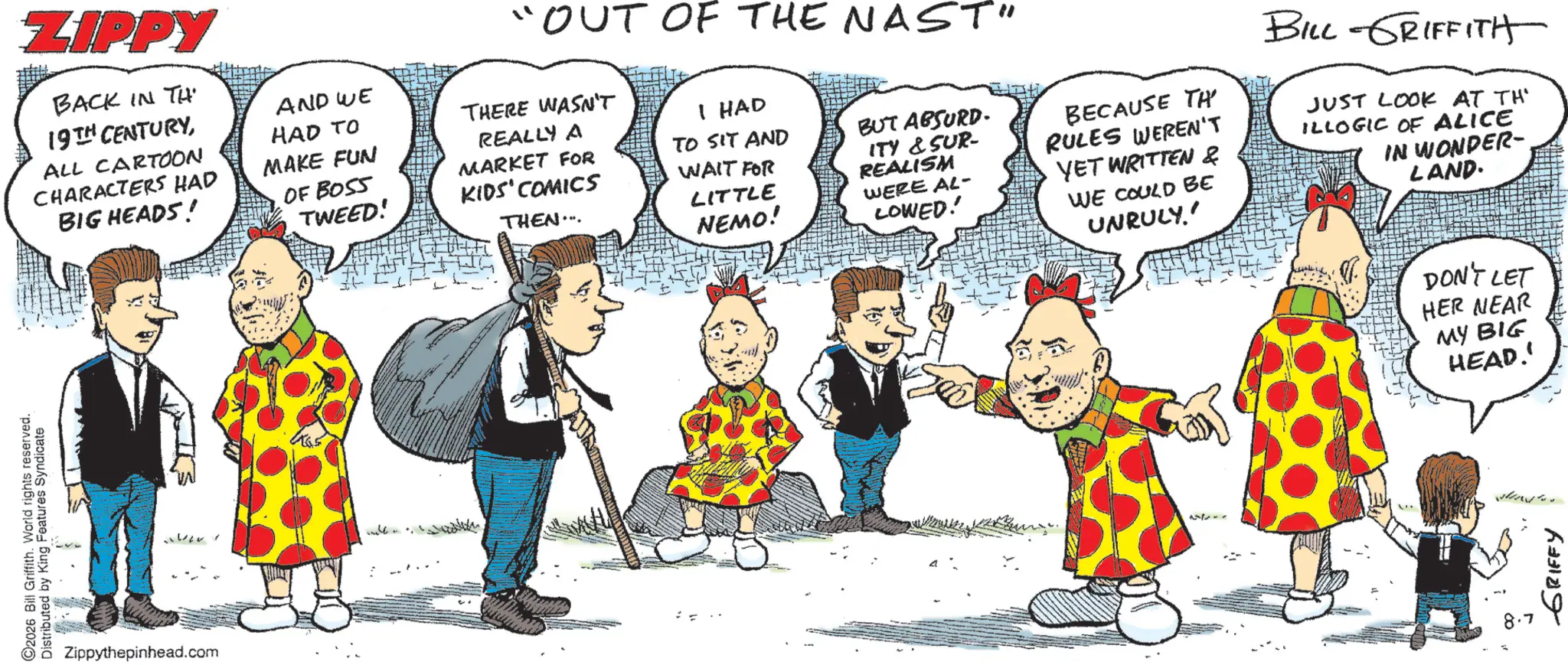 Comic book OCR: ZIPPY BACK IN TH 19TH CENTURYALL CARTOON CHARACTERS HAD BIG HEADS! AND WE HAD TO MAKE FUN OF BOSS TWEED! "OUT OF THE NAST" THERE WASN'T REALLY A MARKET FOR KIDS' COMICS THEN... I HAD TO SIT AND WAIT FOR LITTLE NEMO! BUT ABSURD. ITY & SUR- REALISM WERE AL- LOWED! BECAUSE TH RULES WEREN'T YET WRITTEN & WE COULD BE UNRULY' BILL-GRIFFITH JUST LOOK AT TH ILLOGIC OF ALICE IN WONDER- LAND. 2026 Bill Griffith. World rights reserved. Distributed by King Features Syndicate Zippythepinhead.com DON'T LET HER NEAR MY BIG HEAD.' ??? ?????? ? ZIPPY BACK IN TH 19TH CENTURYALL CARTOON CHARACTERS HAD BIG HEADS ! AND WE HAD TO MAKE FUN OF BOSS TWEED ! " OUT OF THE NAST " THERE WASN'T REALLY A MARKET FOR KIDS ' COMICS THEN ... I HAD TO SIT AND WAIT FOR LITTLE NEMO ! BUT ABSURD . ITY & SUR- REALISM WERE AL- LOWED ! BECAUSE TH RULES WEREN'T YET WRITTEN & WE COULD BE UNRULY ' BILL - GRIFFITH JUST LOOK AT TH ILLOGIC OF ALICE IN WONDER- LAND . 2026 Bill Griffith . World rights reserved . Distributed by King Features Syndicate Zippythepinhead.com DON'T LET HER NEAR MY BIG HEAD . ' ??? ?????? ?
