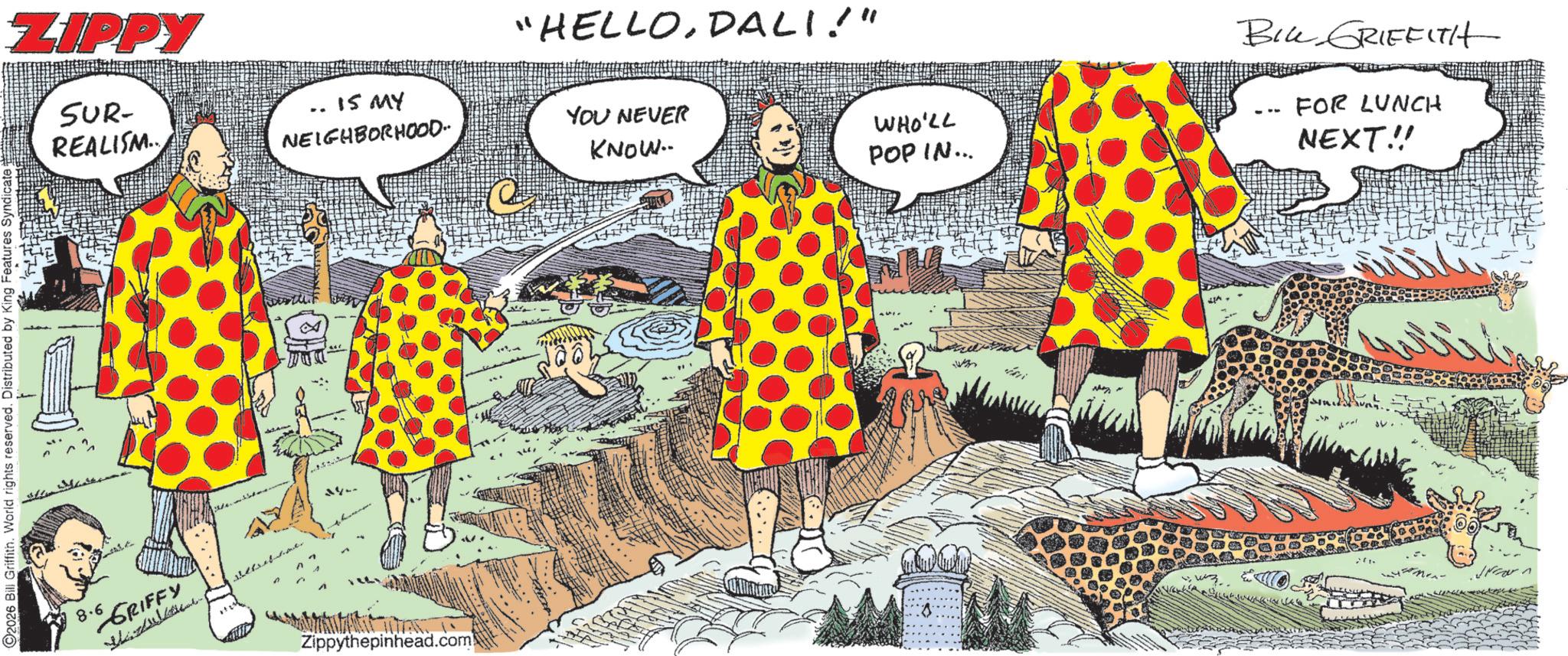 Animated cartoon OCR: O2026 Bill Griffith. World rights reserved. Distributed by King Features Syndicate ZIPPY SUR- REALISM.. 15 MY NEIGHBORHOOD. "HELLODALI!" YOU NEVER KNOW.. 8.6 GRIFFY 1124 .. Zippythepinhead.com WHO'LL POP IN... BIL GRIFFITH FOR LUNCH NEXT!! O2026 Bill Griffith . World rights reserved . Distributed by King Features Syndicate ZIPPY SUR- REALISM .. 15 MY NEIGHBORHOOD . " HELLODALI ! " YOU NEVER KNOW .. 8.6 GRIFFY 1124 .. Zippythepinhead.com WHO'LL POP IN ... BIL GRIFFITH FOR LUNCH NEXT !!