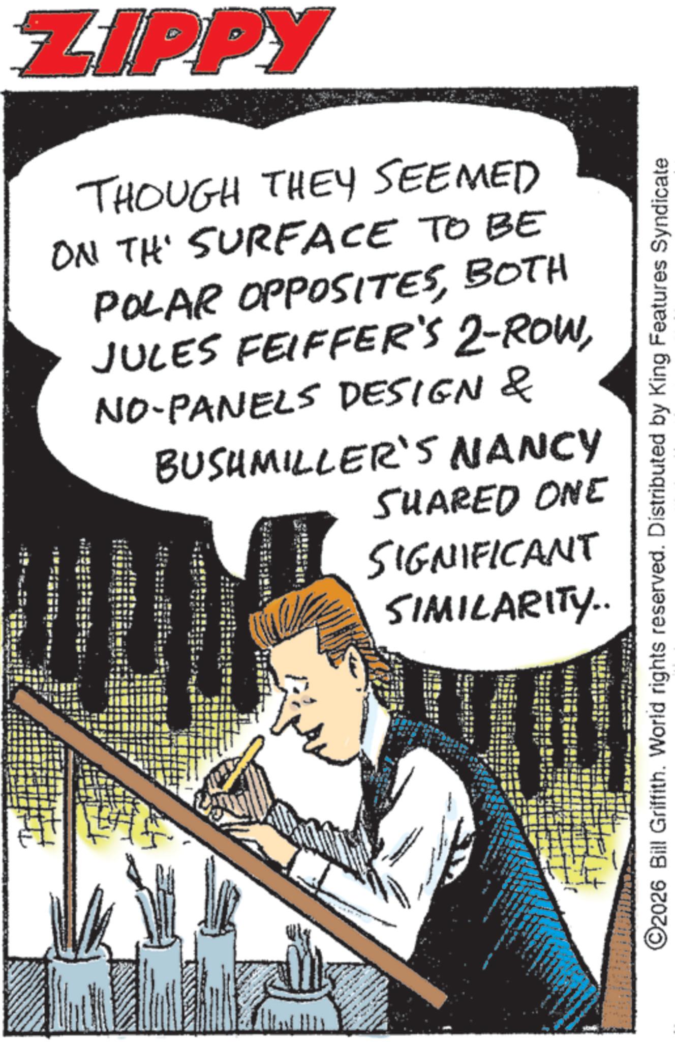 Comics OCR: ZIPPY THOUGH THEY SEEMED ON THE SURFACE TO BE POLAR OPPOSITESBOTH JULES FEIFFER'S 2-ROWNO-PANELS DESIGN & BUSHMILLER'S NANCY SHARED ONE SIGNIFICANT SIMILARITY.. ©2026 Bill Griffith. World rights reserved. Distributed by King Features Syndicate ZIPPY THOUGH THEY SEEMED ON THE SURFACE TO BE POLAR OPPOSITESBOTH JULES FEIFFER'S 2 - ROWNO - PANELS DESIGN & BUSHMILLER'S NANCY SHARED ONE SIGNIFICANT SIMILARITY .. © 2026 Bill Griffith . World rights reserved . Distributed by King Features Syndicate