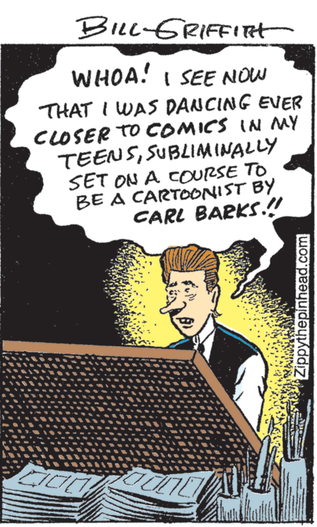 Animation OCR: BILL-GRIFFITH WHOA! I SEE NOW THAT I WAS DANCING EVER CLOSER TO COMICS IN MY TEENSSUBLIMINALLY SET ON A COURSE TO BE A CARTOONIST BY CARL BARKS.!! Zippythepinhead.com BILL - GRIFFITH WHOA ! I SEE NOW THAT I WAS DANCING EVER CLOSER TO COMICS IN MY TEENSSUBLIMINALLY SET ON A COURSE TO BE A CARTOONIST BY CARL BARKS . !! Zippythepinhead.com