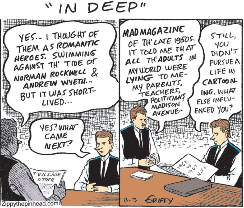 Photo caption OCR: "IN DEEP" YES... I THOUGHT OF THEM AS ROMANTIC HEROESSWIMMING AGAINST TH' TIDE OF NORMAN ROCKWELL & ANDREW WYETH. .. BUT IT WAS SHORT- LIVED... YES? WHAT CAME NEXT? H MAD MAGAZINE OF THE LATE 19505. IT TOLD ME THAT ALL TH'ADULTS IN MY WORLD WERE LYING TO ME. MY PARENTSPOLITICIANS MADISON AVENUE.. STILLYou DIDN'T PURSUE A LIFE IN CARTOON- ING. WHAT ELSE INFLU- ENCED YOU? TVILLAGE OTHER Zippythepinhead.com 8.3 GRIFEY 1963 04 1967 N.Y.C. " IN DEEP " YES ... I THOUGHT OF THEM AS ROMANTIC HEROESSWIMMING AGAINST TH ' TIDE OF NORMAN ROCKWELL & ANDREW WYETH . .. BUT IT WAS SHORT- LIVED ... YES ? WHAT CAME NEXT ? H MAD MAGAZINE OF THE LATE 19505 . IT TOLD ME THAT ALL TH'ADULTS IN MY WORLD WERE LYING TO ME . MY PARENTSPOLITICIANS MADISON AVENUE .. STILLYou DIDN'T PURSUE A LIFE IN CARTOON- ING . WHAT ELSE INFLU- ENCED YOU ? TVILLAGE OTHER Zippythepinhead.com 8.3 GRIFEY 1963 04 1967 N.Y.C.