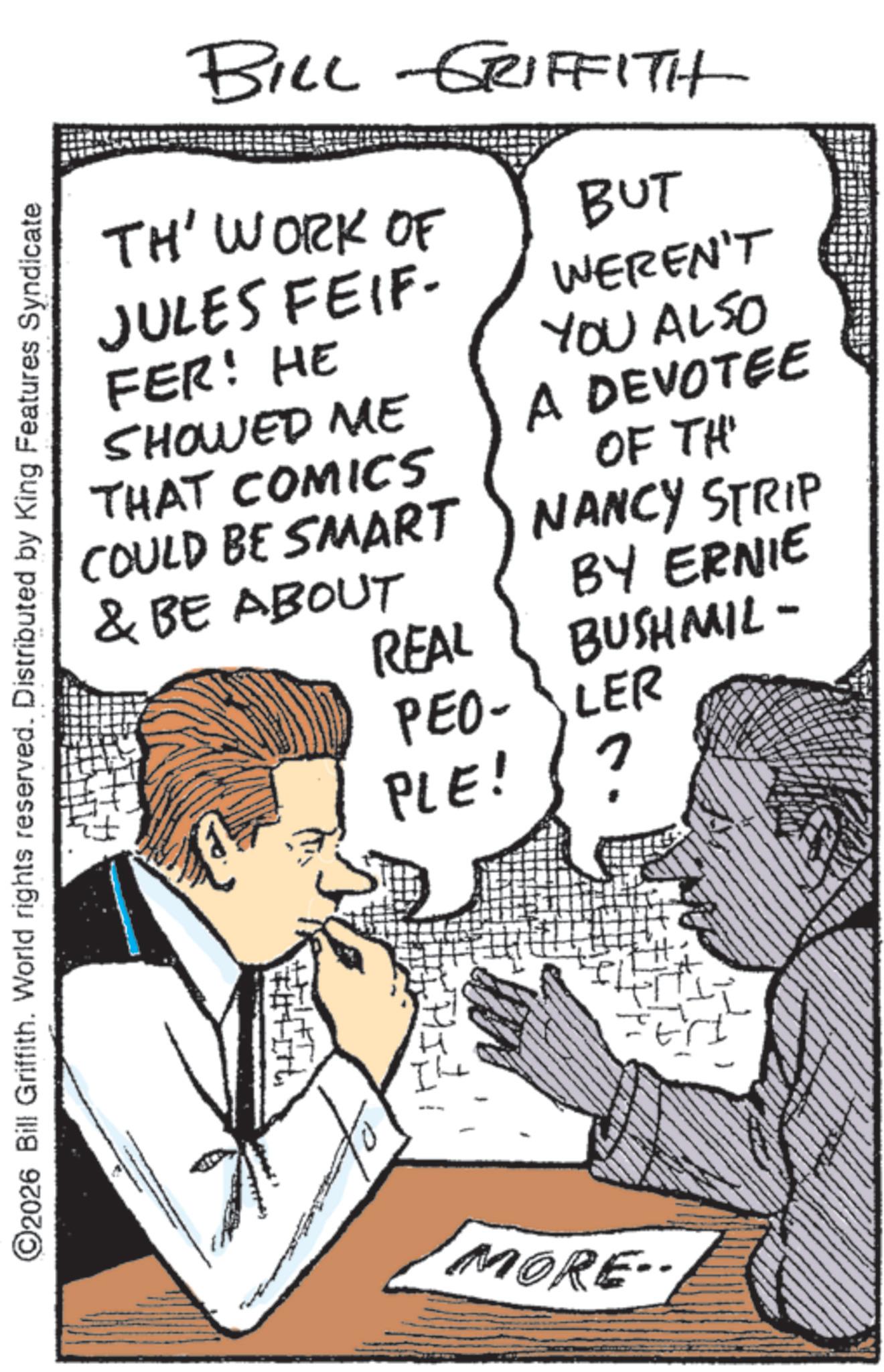 Comics OCR: BILL GRIFFITH TH' WORK OF JULES FEIF- FER! HE SHOWED ME THAT COMICS COULD BE SMART & BE ABOUT BUT WEREN'T YOU ALSO A DEVOTEE OF THE NANCY STRIP ©2026 Bill Griffith. World rights reserved. Distributed by King Features Syndicate BY ERNIE REAL BUSHMIL- PEO-LER PLE! ? MORE BILL GRIFFITH TH ' WORK OF JULES FEIF- FER ! HE SHOWED ME THAT COMICS COULD BE SMART & BE ABOUT BUT WEREN'T YOU ALSO A DEVOTEE OF THE NANCY STRIP © 2026 Bill Griffith . World rights reserved . Distributed by King Features Syndicate BY ERNIE REAL BUSHMIL- PEO - LER PLE ! ? MORE