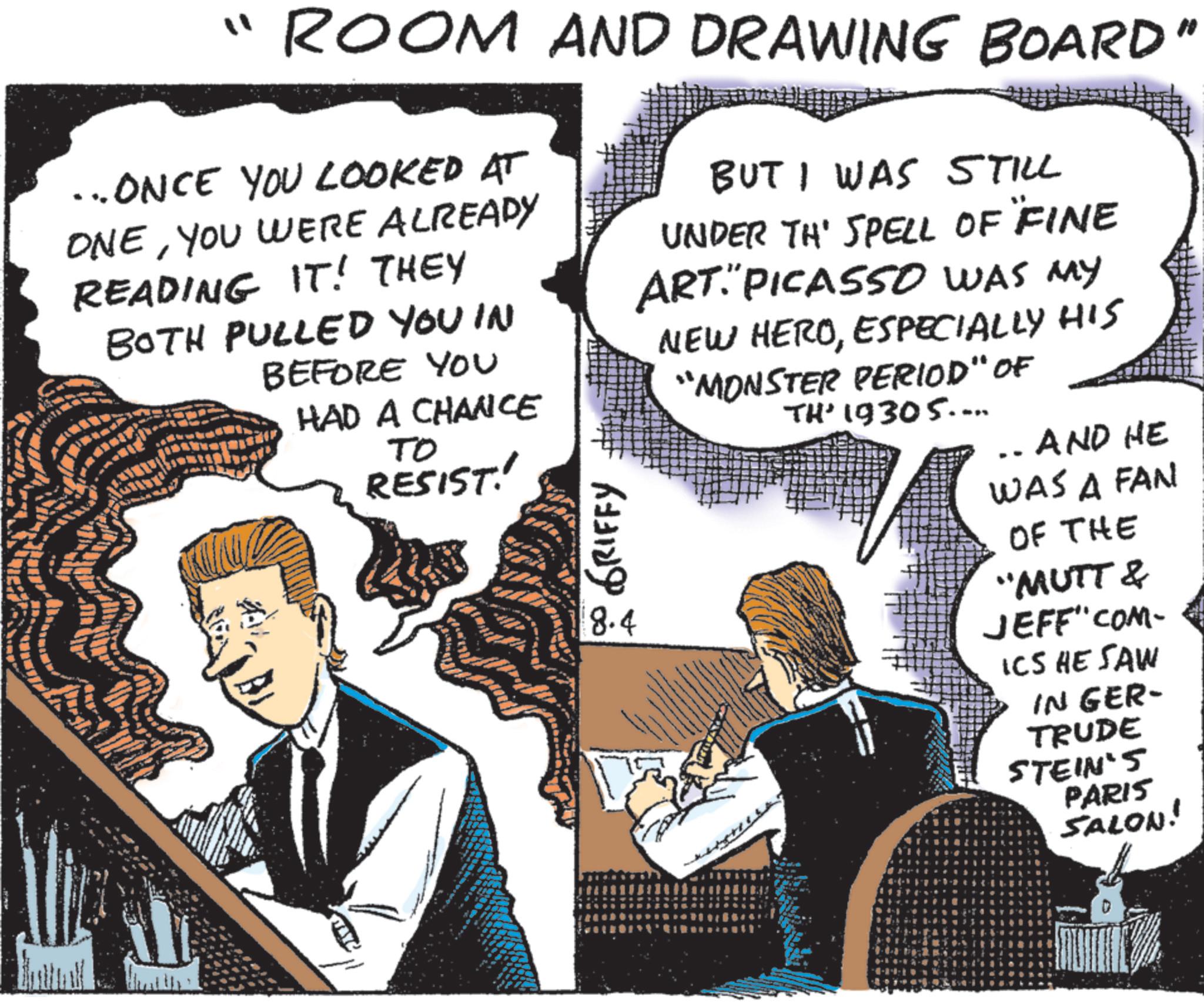 Animation OCR: ?? ROOM AND DRAWING BOARD" ...ONCE YOU LOOKED AT ONEYOU WERE ALREADY READING IT! THEY BOTH PULLED YOU IN BEFORE YOU HAD A CHANCE TO RESIST!' GRIFFY 8.4 BUT I WAS STILL UNDER TH' SPELL OF FINE ART. PICASSO WAS MY NEW HEROESPECIALLY HIS "MONSTER PERIOD" OF TH' 19305.... -- AND HE WAS A FAN OF THE "MUTT & JEFF"COM- ICS HE SAW IN GER- TRUDE STEIN'S PARIS SALON! TAYE ? ? ROOM AND DRAWING BOARD " ... ONCE YOU LOOKED AT ONEYOU WERE ALREADY READING IT ! THEY BOTH PULLED YOU IN BEFORE YOU HAD A CHANCE TO RESIST ! ' GRIFFY 8.4 BUT I WAS STILL UNDER TH ' SPELL OF FINE ART . PICASSO WAS MY NEW HEROESPECIALLY HIS " MONSTER PERIOD " OF TH ' 19305 .... -- AND HE WAS A FAN OF THE " MUTT & JEFF " COM- ICS HE SAW IN GER- TRUDE STEIN'S PARIS SALON ! TAYE