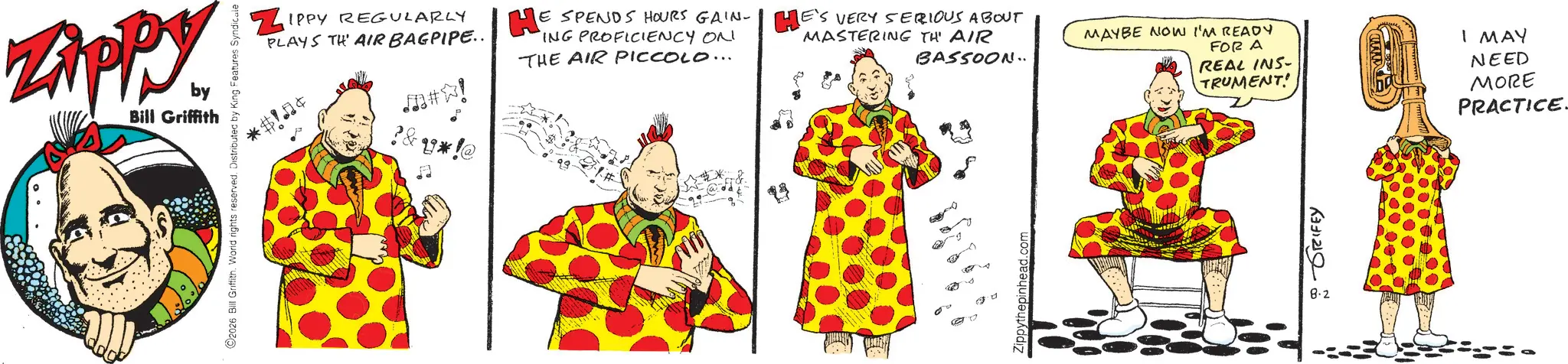 Animated cartoon OCR: Zippy. by Bill Griffith 2026 Bill Griffith. World rights reserved. Distributed by King Features Syndicate ZIPPY REGULARLY PLAYS TH' AIR BAGPIPE.. *$! #! U*!@ HE E SPENDS HOURS GAIN-E'S VERY SERIOUS ABOUT ING PROFICIENCY ON THE AIR PICCOLO... MASTERING THE AIR BASSOON.. 25 Zippythepinhead.com MAYBE NOW I'M READY FOR A REAL INS- TRUMENT! I MAY NEED MORE PRACTICE GRIFEY 8.2 Zippy . by Bill Griffith 2026 Bill Griffith . World rights reserved . Distributed by King Features Syndicate ZIPPY REGULARLY PLAYS TH ' AIR BAGPIPE .. * $ ! # ! U * ! @ HE E SPENDS HOURS GAIN - E'S VERY SERIOUS ABOUT ING PROFICIENCY ON THE AIR PICCOLO ... MASTERING THE AIR BASSOON .. 25 Zippythepinhead.com MAYBE NOW I'M READY FOR A REAL INS- TRUMENT ! I MAY NEED MORE PRACTICE GRIFEY 8.2
