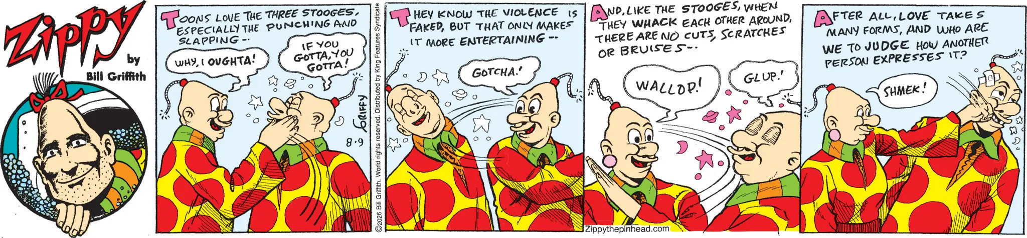 Comic book OCR: ZAPPY. by Bill Griffith TOONS LOVE THE THREE STOOGESESPECIALLY THE PUNCHING AND SLAPPING- WHYI OUGHTA! IF YOU GOTTAYOU GOTTA! ? 8.9 GRIFFY 2026 Bill Griffith. World rights reserved. Distributed by King Features Syndicate T HEY KNOW THE VIOLENCE IS ANDWHEN FAKEDBUT THAT ONLY MAKES IT MORE ENTERTAINING -- GOTCHA.' THEY WHACK EACH OTHER AROUNDSCRATCHES OR BRUISES. WALLOP! GLUP.' AFTER ALLLOVE TAKES MANY FORMSAND WHO ARE WE TO JUDGE HOW ANOTHER PERSON EXPRESSES IT? SHMEK! Zippythepinhead.com ZAPPY . by Bill Griffith TOONS LOVE THE THREE STOOGESESPECIALLY THE PUNCHING AND SLAPPING- WHYI OUGHTA ! IF YOU GOTTAYOU GOTTA ! ? 8.9 GRIFFY 2026 Bill Griffith . World rights reserved . Distributed by King Features Syndicate T HEY KNOW THE VIOLENCE IS ANDLIKE THE STOOGESWHEN FAKEDBUT THAT ONLY MAKES IT MORE ENTERTAINING -- GOTCHA . ' THEY WHACK EACH OTHER AROUNDTHERE ARE NO CUTSSCRATCHES OR BRUISES . WALLOP ! GLUP . ' AFTER ALLLOVE TAKES MANY FORMSAND WHO ARE WE TO JUDGE HOW ANOTHER PERSON EXPRESSES IT ? SHMEK ! Zippythepinhead.com