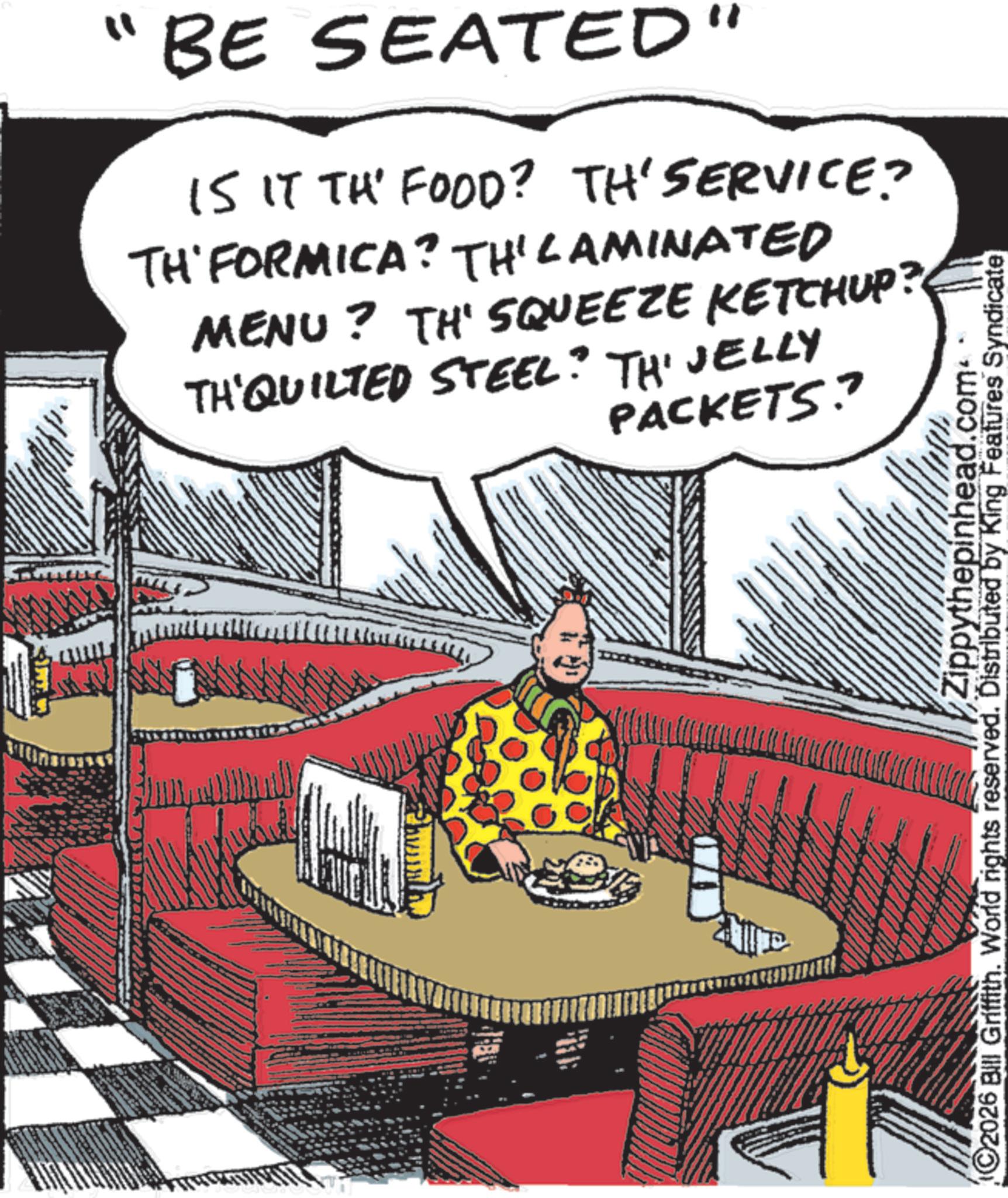 Animated cartoon OCR: "BE SEATED" IS IT TH' FOOD? TH'SERVICE? TH' FORMICA? TH' LAMINATED MENU? TH' SQUEEZE KETCHUP? TH'QUILTED STEEL? TH' JELLY PACKETS? Zippythepinhead.com 2026 Bill Griffith. World rights reserved. Distributed by King Features Syndicate " BE SEATED " IS IT TH ' FOOD ? TH'SERVICE ? TH ' FORMICA ? TH ' LAMINATED MENU ? TH ' SQUEEZE KETCHUP ? TH'QUILTED STEEL ? TH ' JELLY PACKETS ? Zippythepinhead.com 2026 Bill Griffith . World rights reserved . Distributed by King Features Syndicate