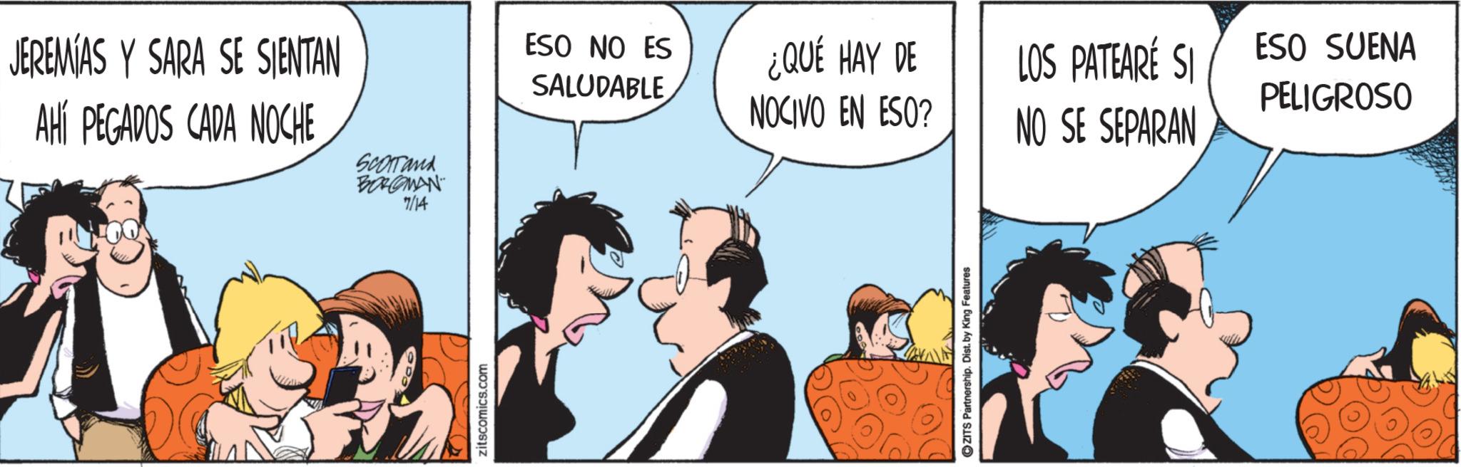Fictional character OCR: JEREMIAS Y SARA SE SIENTAN AHÍ PEGADOS CADA NOCHE Scortand BORGMAN 7/14 zitscomics.com ESO NO ES SALUDABLE ¿QUÉ HAY DE NOCIVO EN ESO? LOS PATEARÉ SI ESO SUENA PELIGROSO NO SE SEPARAN ZITS Partnership. Dist. by King Features JEREMIAS Y SARA SE SIENTAN AHÍ PEGADOS CADA NOCHE Scortand BORGMAN 7/14 zitscomics.com ESO NO ES SALUDABLE ¿ QUÉ HAY DE NOCIVO EN ESO ? LOS PATEARÉ SI ESO SUENA PELIGROSO NO SE SEPARAN ZITS Partnership . Dist . by King Features