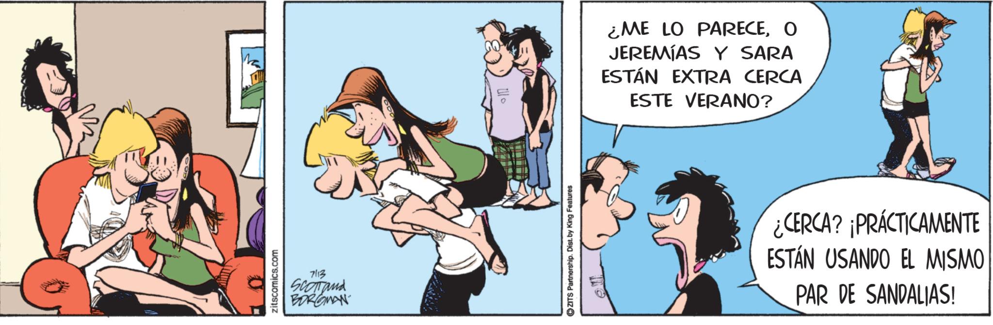 Foot OCR: zitscomics.com 7113 Scomand BORGMAN ZITS Partnership. Dist. by King Features ¿ME LO PARECEO JEREMÍAS Y SARA ESTÁN EXTRA CERCA ESTE VERANO? ¿CERCA? ¡PRÁCTICAMENTE ESTÁN USANDO EL MISMO PAR DE SANDALIAS! zitscomics.com 7113 Scomand BORGMAN ZITS Partnership . Dist . by King Features ¿ ME LO PARECEO JEREMÍAS Y SARA ESTÁN EXTRA CERCA ESTE VERANO ? ¿ CERCA ? ¡ PRÁCTICAMENTE ESTÁN USANDO EL MISMO PAR DE SANDALIAS !