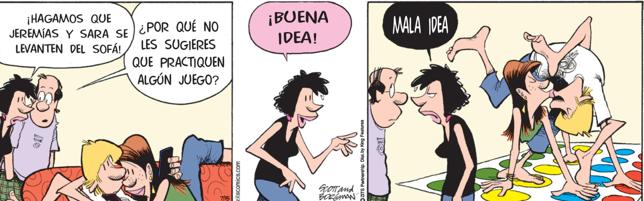 Foot OCR: ¡HAGAMOS QUE JEREMÍAS Y SARA SE LEVANTEN DEL SOFÁ! ¿POR QUÉ NO LES SUGIERES QUE PRACTIQUEN ALGÚN JUEGO? 7/15 zitscomics.com ¡BUENA IDEA! MALA IDEA Scomand BORGMAN ZITS Partnership. Dist. by King Features 040 ¡ HAGAMOS QUE JEREMÍAS Y SARA SE LEVANTEN DEL SOFÁ ! ¿ POR QUÉ NO LES SUGIERES QUE PRACTIQUEN ALGÚN JUEGO ? 7/15 zitscomics.com ¡ BUENA IDEA ! MALA IDEA Scomand BORGMAN ZITS Partnership . Dist . by King Features 040
