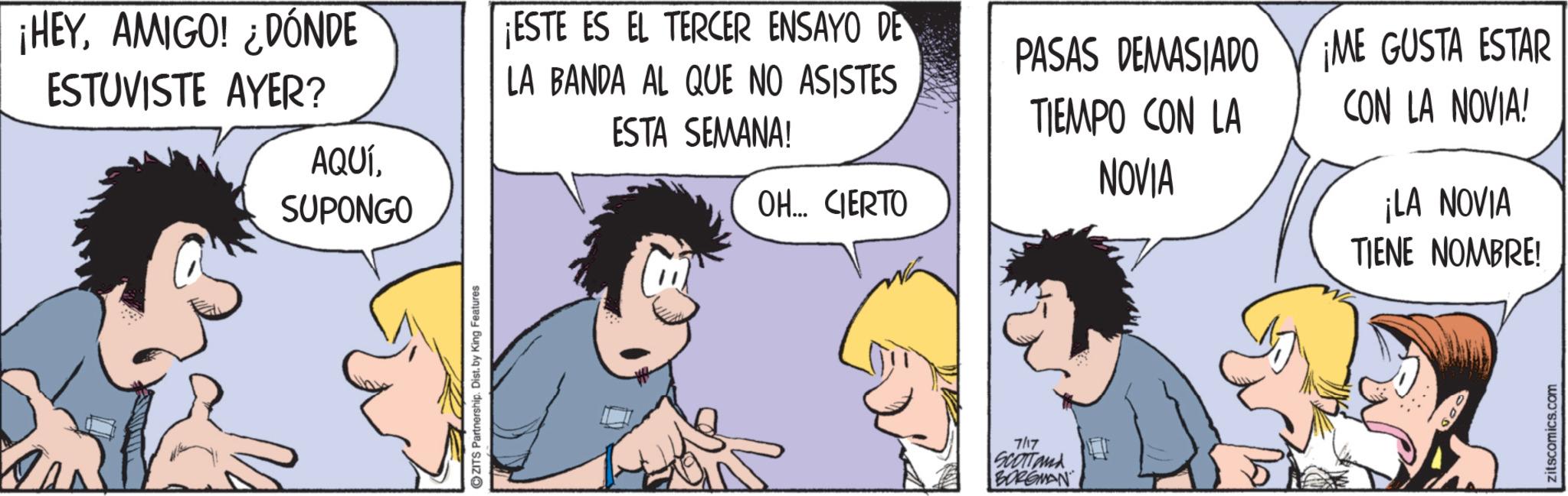 Comic book OCR: ¡HEYAMIGO! ¿DÓNDE ESTUVISTE AYER? AQUÍ¡ESTE ES EL TERCER ENSAYO DE LA BANDA AL QUE NO ASISTES ESTA SEMANA! SUPONGO ZITS Partnership. Dist. by King Features OH... CIERTO 7/17 SCOTTand BORGMAN PASAS DEMASIADO TIEMPO CON LA NOVIA ¡ME GUSTA ESTAR CON LA NOVIA! ¡LA NOVIA TIENE NOMBRE! zitscomics.com ¡ HEYAMIGO ! ¿ DÓNDE ESTUVISTE AYER ? AQUÍ¡ ESTE ES EL TERCER ENSAYO DE LA BANDA AL QUE NO ASISTES ESTA SEMANA ! SUPONGO ZITS Partnership . Dist . by King Features OH ... CIERTO 7/17 SCOTTand BORGMAN PASAS DEMASIADO TIEMPO CON LA NOVIA ¡ ME GUSTA ESTAR CON LA NOVIA ! ¡ LA NOVIA TIENE NOMBRE ! zitscomics.com