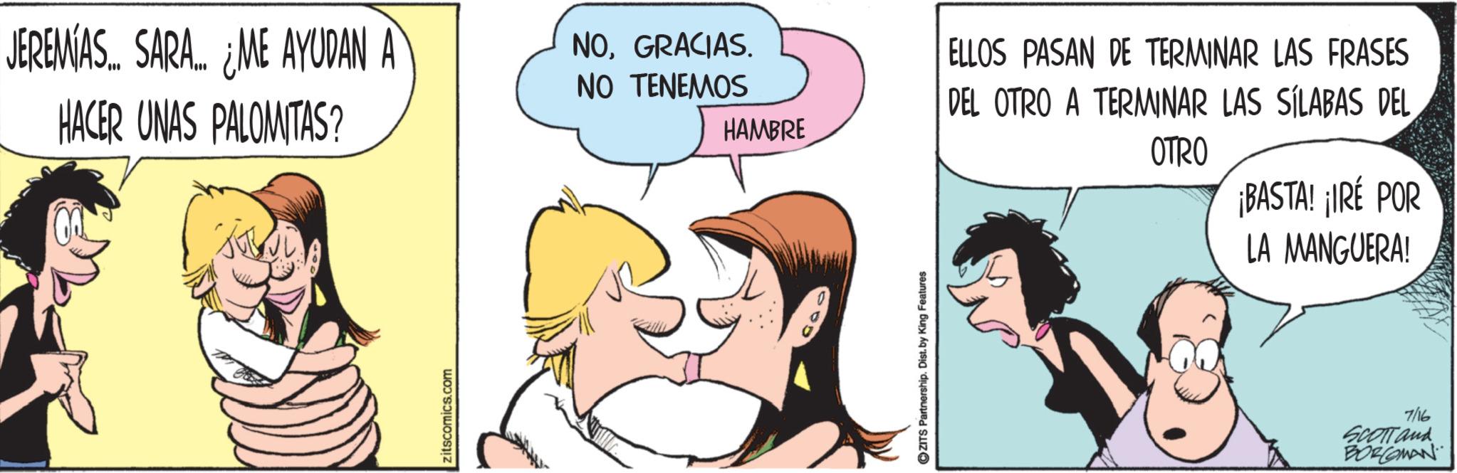 Animated cartoon OCR: JEREMÍAS... SARA... ¿ME AYUDAN A HACER UNAS PALOMITAS? zitscomics.com NOGRACIAS. NO TENEMOS HAMBRE ZITS Partnership. Dist. by King Features ELLOS PASAN DE TERMINAR LAS FRASES DEL OTRO A TERMINAR LAS SÍLABAS DEL OTRO ¡BASTA! ¡IRE POR LA MANGUERA! 7/16 SCOTT and BORCOMAN JEREMÍAS ... SARA ... ¿ ME AYUDAN A HACER UNAS PALOMITAS ? zitscomics.com NOGRACIAS . NO TENEMOS HAMBRE ZITS Partnership . Dist . by King Features ELLOS PASAN DE TERMINAR LAS FRASES DEL OTRO A TERMINAR LAS SÍLABAS DEL OTRO ¡ BASTA ! ¡ IRE POR LA MANGUERA ! 7/16 SCOTT and BORCOMAN