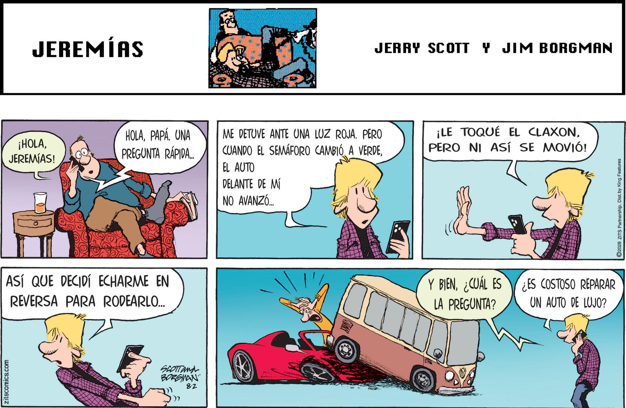 Publication OCR: zitscomics.com JEREMÍAS ¡HOLAJEREMIAS! HOLAPAPÁ UNA PREGUNTA RÁPIDA... ASÍ QUE DECIDÍ ECHARME EN REVERSA PARA RODEARLO... SCOTTand BORGMAN 8.2 JERRY SCOTT Y JIM BORGMAN ME DETUVE ANTE UNA LUZ ROJA. PERO CUANDO EL SEMÁFORO CAMBIÓ A VERDEEL AUTO DELANTE DE MÍ NO AVANZÓ ¡LE TOQUÉ EL CLAXONPERO NI ASÍ SE MOVIÓ! Y BIEN¿CUÁL ES LA PREGUNTA? ¿ES COSTOSO REPARAR UN AUTO DE LUJO? 2026 ZITS Partnership. Dist. by King Features zitscomics.com JEREMÍAS ¡ HOLAJEREMIAS ! HOLAPAPÁ UNA PREGUNTA RÁPIDA ... ASÍ QUE DECIDÍ ECHARME EN REVERSA PARA RODEARLO ... SCOTTand BORGMAN 8.2 JERRY SCOTT Y JIM BORGMAN ME DETUVE ANTE UNA LUZ ROJA . PERO CUANDO EL SEMÁFORO CAMBIÓ A VERDEEL AUTO DELANTE DE MÍ NO AVANZÓ ¡ LE TOQUÉ EL CLAXONPERO NI ASÍ SE MOVIÓ ! Y BIEN¿ CUÁL ES LA PREGUNTA ? ¿ ES COSTOSO REPARAR UN AUTO DE LUJO ? 2026 ZITS Partnership . Dist . by King Features