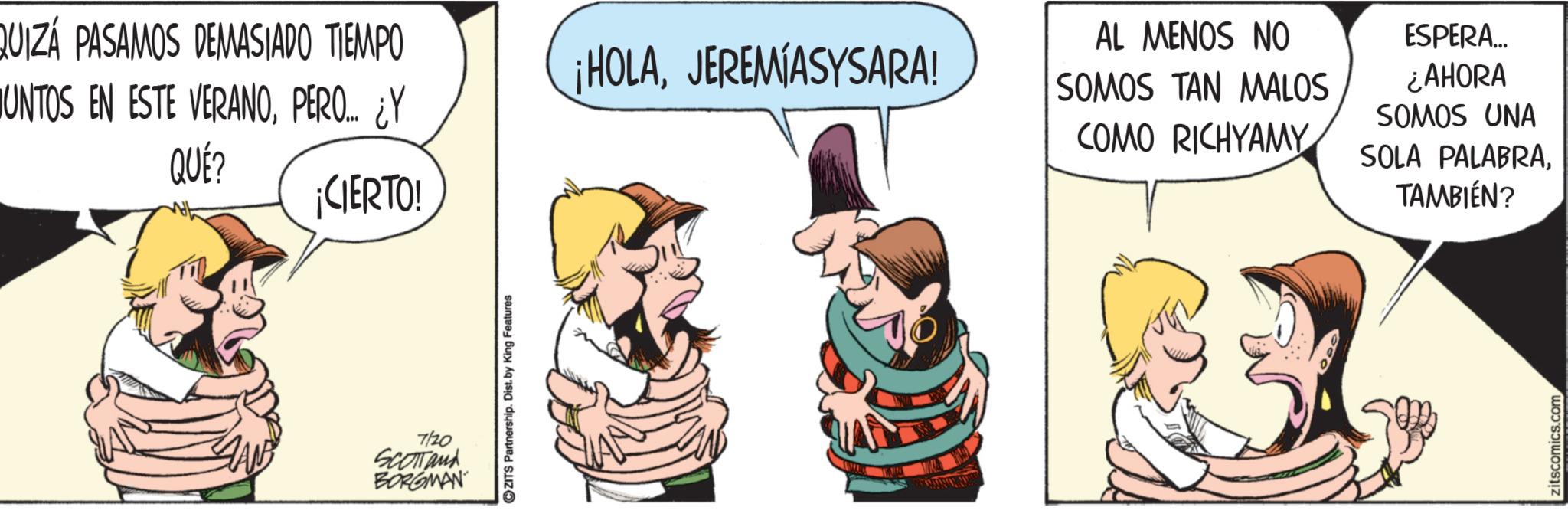 Animated cartoon OCR: QUIZÁ PASAMOS DEMASIADO TIEMPO ¡HOLAJEREMIASYSARA! UNTOS EN ESTE VERANOPERO... ¿Y QUÉ? ¡CIERTO! 7/20 SCOTTand BORGMAN ZITS Partnership. Dist. by King Features AL MENOS NO SOMOS TAN MALOS COMO RICHYAMY ESPERA... ¿AHORA SOMOS UNA SOLA PALABRATAMBIÉN? zitscomics.com QUIZÁ PASAMOS DEMASIADO TIEMPO ¡ HOLAJEREMIASYSARA ! UNTOS EN ESTE VERANOPERO ... ¿ Y QUÉ ? ¡ CIERTO ! 7/20 SCOTTand BORGMAN ZITS Partnership . Dist . by King Features AL MENOS NO SOMOS TAN MALOS COMO RICHYAMY ESPERA ... ¿ AHORA SOMOS UNA SOLA PALABRATAMBIÉN ? zitscomics.com