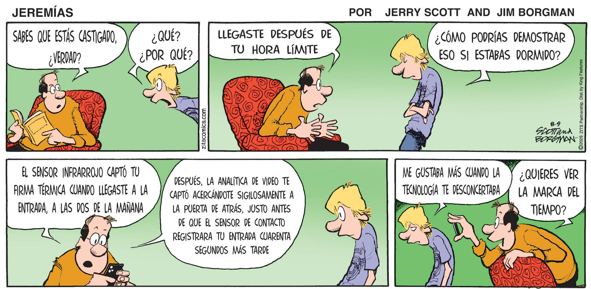 Comic book OCR: JEREMÍAS SABES QUE ESTÁS CASTIGADO¿VERDAD? ¿QUÉ? ¿POR QUÉ? LLEGASTE DESPUÉS DE TU HORA LÍMITE zitscomics.com POR JERRY SCOTT AND JIM BORGMAN ¿CÓMO PODRÍAS DEMOSTRAR ESO SI ESTABAS DORMIDO? 8-9 SCOTTand BORGMAN EL SENSOR INFRARROJO CAPTÓ TU FIRMA TERMICA CUANDO LLEGASTE A LA ENTRADAA LAS DOS DE LA MAÑANA DESPUÉSLA ANALÍTICA DE VIDEO TE CAPTÓ ACERCANDOTE SIGILOSAMENTE A LA PUERTA DE ATRÁSJUSTO ANTES DE QUE EL SENSOR DE CONTACTO REGISTRARA TU ENTRADA CUARENTA SEGUNDOS MÁS TARDE ME GUSTABA MÁS CUANDO LA TECNOLOGIA TE DESCONCERTABA ¿QUIERES VER LA MARCA DEL TIEMPO? 2026 ZITS Partnership. Dist. by King Features JEREMÍAS SABES QUE ESTÁS CASTIGADO¿ VERDAD ? ¿ QUÉ ? ¿ POR QUÉ ? LLEGASTE DESPUÉS DE TU HORA LÍMITE zitscomics.com POR JERRY SCOTT AND JIM BORGMAN ¿ CÓMO PODRÍAS DEMOSTRAR ESO SI ESTABAS DORMIDO ? 8-9 SCOTTand BORGMAN EL SENSOR INFRARROJO CAPTÓ TU FIRMA TERMICA CUANDO LLEGASTE A LA ENTRADAA LAS DOS DE LA MAÑANA DESPUÉSLA ANALÍTICA DE VIDEO TE CAPTÓ ACERCANDOTE SIGILOSAMENTE A LA PUERTA DE ATRÁSJUSTO ANTES DE QUE EL SENSOR DE CONTACTO REGISTRARA TU ENTRADA CUARENTA SEGUNDOS MÁS TARDE ME GUSTABA MÁS CUANDO LA TECNOLOGIA TE DESCONCERTABA ¿ QUIERES VER LA MARCA DEL TIEMPO ? 2026 ZITS Partnership . Dist . by King Features
