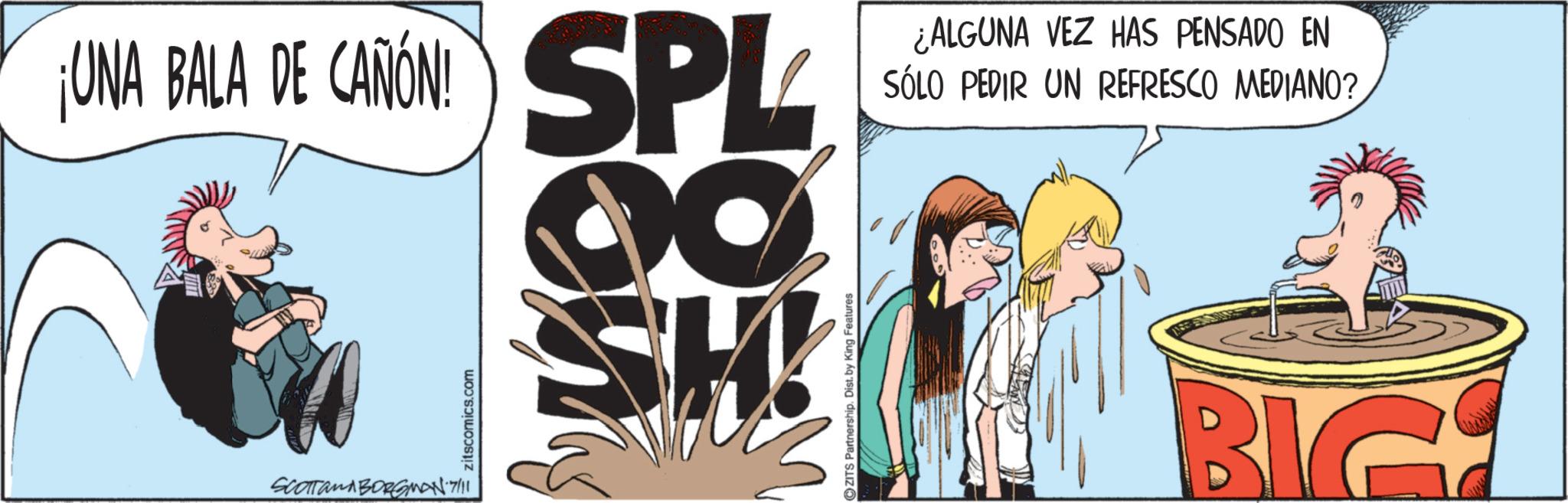 Animated cartoon OCR: ¡UNA BALA DE CAÑÓN! SPL SCOTTanABORGMAN7/11 zitscomics.com SH! ZITS Partnership. Dist. by King Features ¿ALGUNA VEZ HAS PENSADO EN SÓLO PEDIR UN REFRESCO MEDIANO? BIG ¡ UNA BALA DE CAÑÓN ! SPL SCOTTanABORGMAN7 / 11 zitscomics.com SH ! ZITS Partnership . Dist . by King Features ¿ ALGUNA VEZ HAS PENSADO EN SÓLO PEDIR UN REFRESCO MEDIANO ? BIG