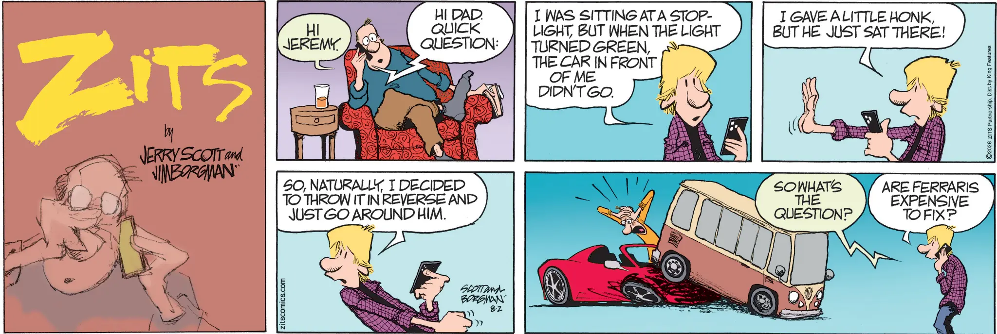 Publication OCR: ZITS by JERRY SCOTT and JIMBORGMAN HI JEREMY SOI DECIDED TO THROW IT IN REVERSE AND JUST GO AROUND HIM. Zitscomics.com SCOTTand BORGMAN 8.2 HI DAD. QUICK QUESTION: I WAS SITTING AT A STOP- LIGHTBUT WHEN THE LIGHT TURNED GREENTHE CAR IN FRONT OF ME DIDN'T GO. I GAVE A LITTLE HONKBUT HE JUST SAT THERE! SO WHAT'S THE QUESTION? ARE FERRARIS EXPENSIVE TO FIX? 2026 ZITS Partnership. Dist. by King Features ZITS by JERRY SCOTT and JIMBORGMAN HI JEREMY SOI DECIDED TO THROW IT IN REVERSE AND JUST GO AROUND HIM . Zitscomics.com SCOTTand BORGMAN 8.2 HI DAD . QUICK QUESTION : I WAS SITTING AT A STOP- LIGHTBUT WHEN THE LIGHT TURNED GREENTHE CAR IN FRONT OF ME DIDN'T GO . I GAVE A LITTLE HONKBUT HE JUST SAT THERE ! SO WHAT'S THE QUESTION ? ARE FERRARIS EXPENSIVE TO FIX ? 2026 ZITS Partnership . Dist . by King Features