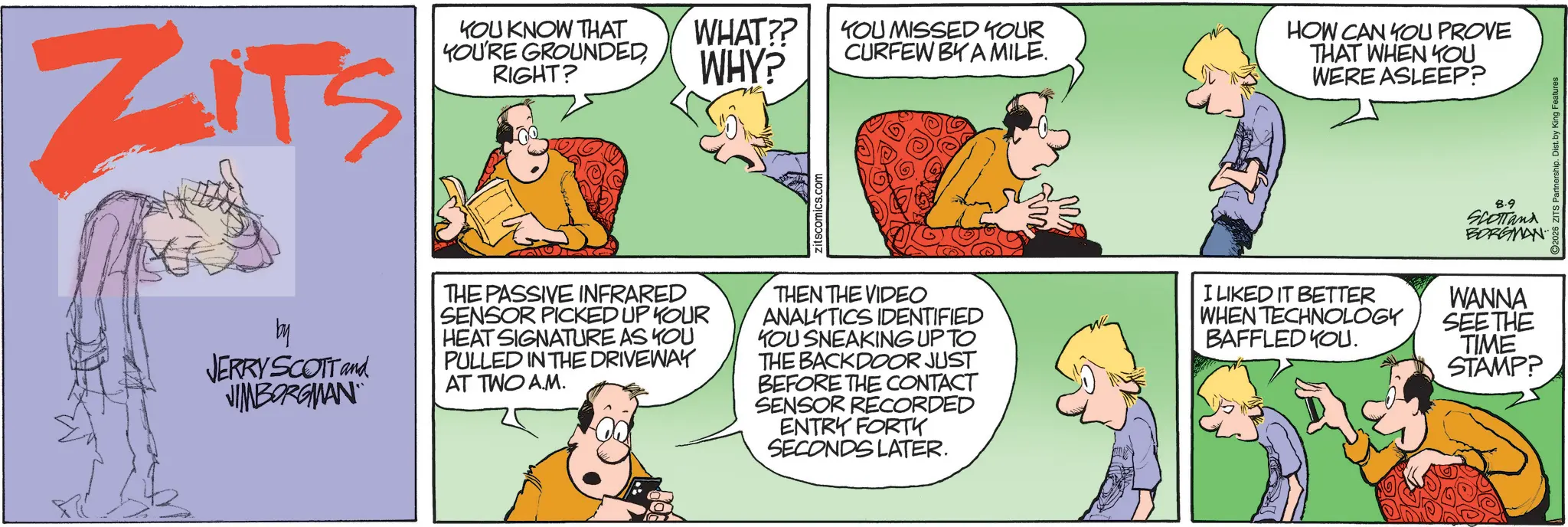 Fictional character OCR: ZITS KOU KNOW THAT YOU'RE GROUNDED RIGHT? WHAT?? WHY? YOU MISSED YOUR CURFEW BY A MILE. HOW CAN YOU PROVE THAT WHEN YOU WERE ASLEEP? by JERRY SCOTT and JIMBORGMAN THE PASSIVE INFRARED SENSOR PICKED UP YOUR HEAT SIGNATURE AS YOU PULLED IN THE DRIVEWAY AT TWO A.M. THEN THE VIDEO ANALYTICS IDENTIFIED KOU SNEAKING UP TO THE BACKDOOR JUST BEFORE THE CONTACT SENSOR RECORDED ENTRY FORTY SECONDS LATER. .0. ?? 8.9 SCOTTand BORGMAN I LIKED IT BETTER WHEN TECHNOLOGY BAFFLED YOU. WANNA SEE THE TIME STAMP? ZITS KOU KNOW THAT YOU'RE GROUNDED RIGHT ? WHAT ?? WHY ? YOU MISSED YOUR CURFEW BY A MILE . HOW CAN YOU PROVE THAT WHEN YOU WERE ASLEEP ? by JERRY SCOTT and JIMBORGMAN THE PASSIVE INFRARED SENSOR PICKED UP YOUR HEAT SIGNATURE AS YOU PULLED IN THE DRIVEWAY AT TWO A.M. THEN THE VIDEO ANALYTICS IDENTIFIED KOU SNEAKING UP TO THE BACKDOOR JUST BEFORE THE CONTACT SENSOR RECORDED ENTRY FORTY SECONDS LATER . .0 . ?? 8.9 SCOTTand BORGMAN I LIKED IT BETTER WHEN TECHNOLOGY BAFFLED YOU . WANNA SEE THE TIME STAMP ?