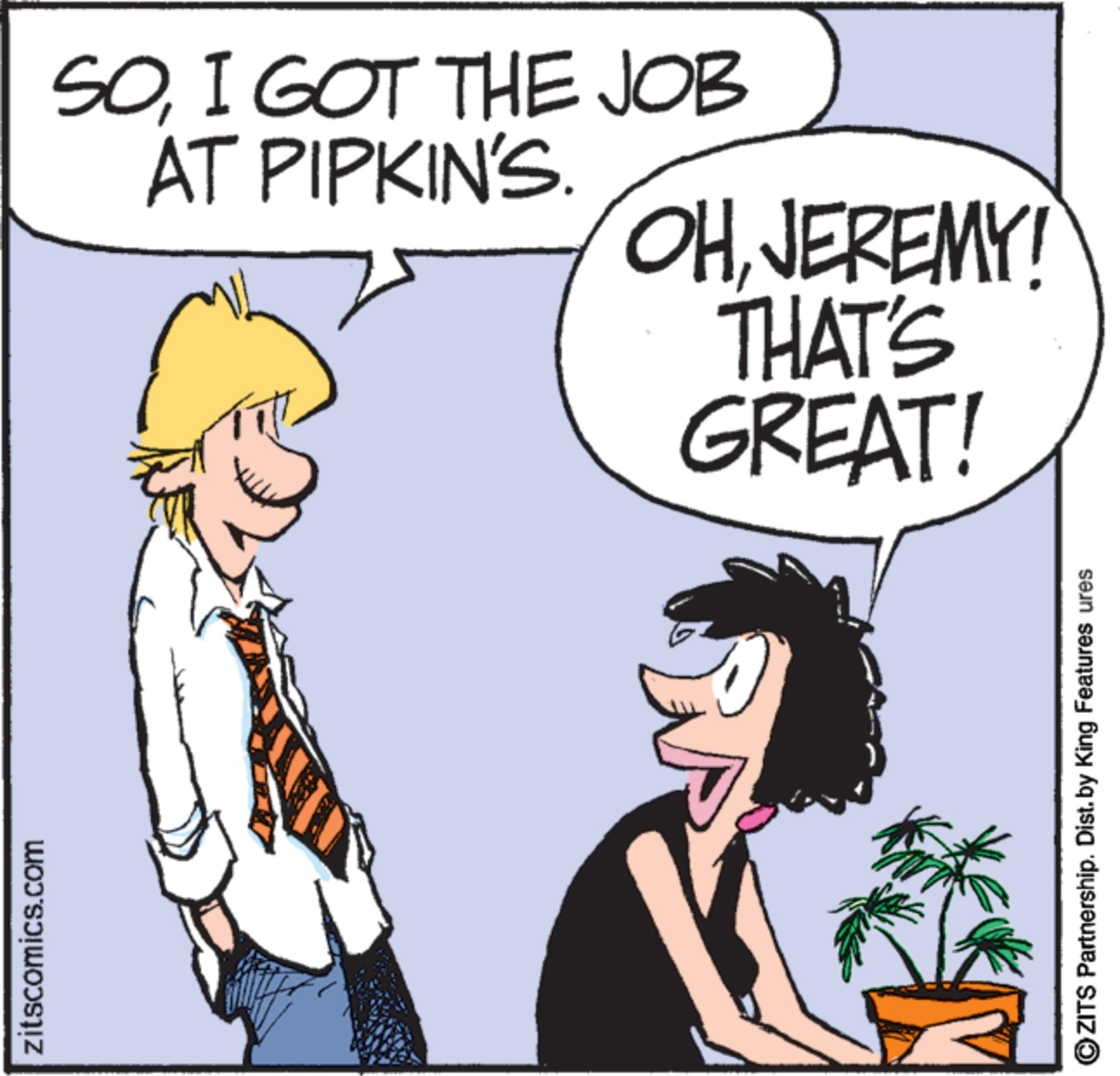Photo caption OCR: zitscomics.com SOI GOT THE JOB AT PIPKIN'S. OHJEREMY! THAT'S GREAT! OZITS Partnership. Dist. by King Features ures zitscomics.com SOI GOT THE JOB AT PIPKIN'S . OHJEREMY ! THAT'S GREAT ! OZITS Partnership . Dist . by King Features ures