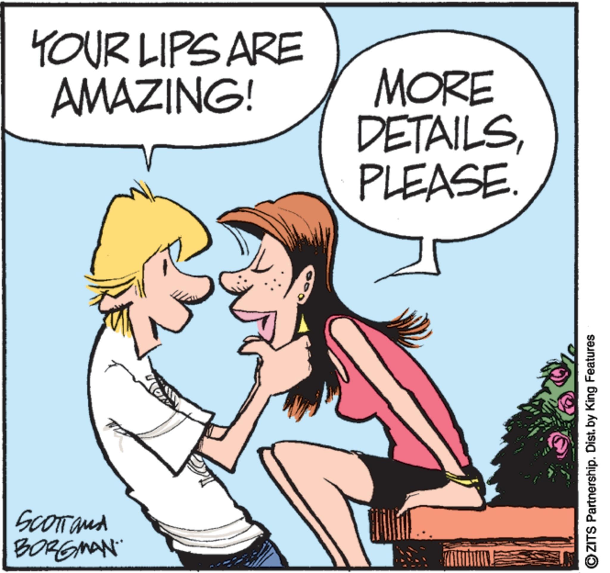 Animated cartoon OCR: SCOTTand BORGMAN YOUR LIPS ARE AMAZING! MORE DETAILSPLEASE OZITS Partnership. Dist. by King Features SCOTTand BORGMAN YOUR LIPS ARE AMAZING ! MORE DETAILSPLEASE OZITS Partnership . Dist . by King Features