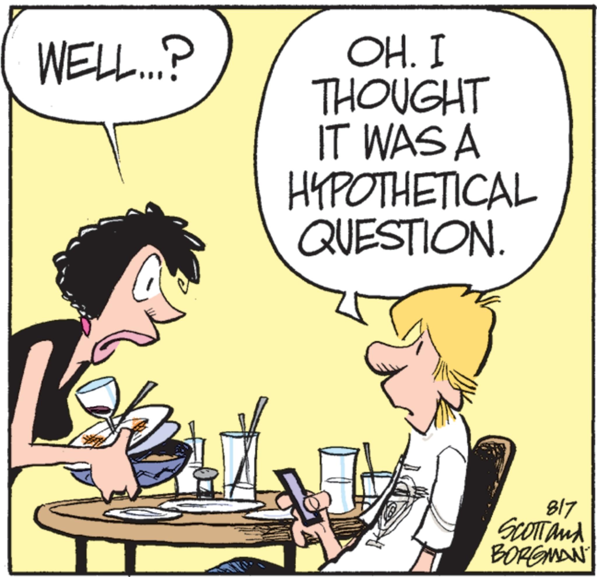 Animated cartoon OCR: WELL...? OH. I THOUGHT IT WAS A HYPOTHETICAL QUESTION 817 SCOTTand BORGMAN WELL ... ? OH . I THOUGHT IT WAS A HYPOTHETICAL QUESTION 817 SCOTTand BORGMAN