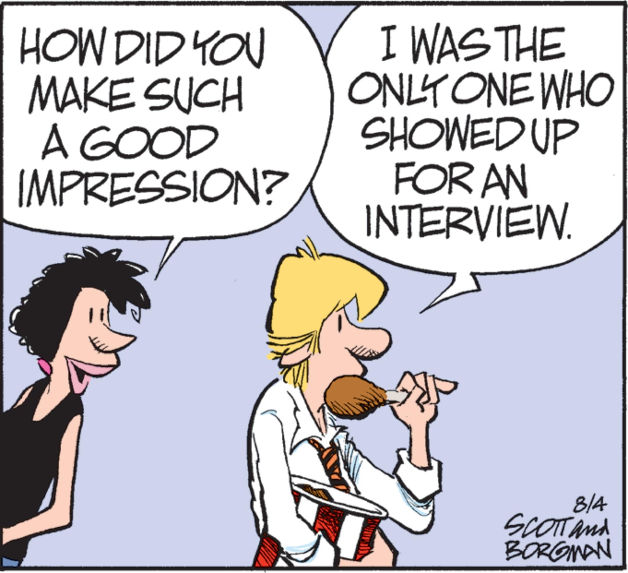 Animated cartoon OCR: HOW DID YOU MAKE SUCH A GOOD IMPRESSION? I WAS THE ONLY ONE WHO SHOWED UP FOR AN INTERVIEW 8/4 SCOTT and BORGMAN HOW DID YOU MAKE SUCH A GOOD IMPRESSION ? I WAS THE ONLY ONE WHO SHOWED UP FOR AN INTERVIEW 8/4 SCOTT and BORGMAN