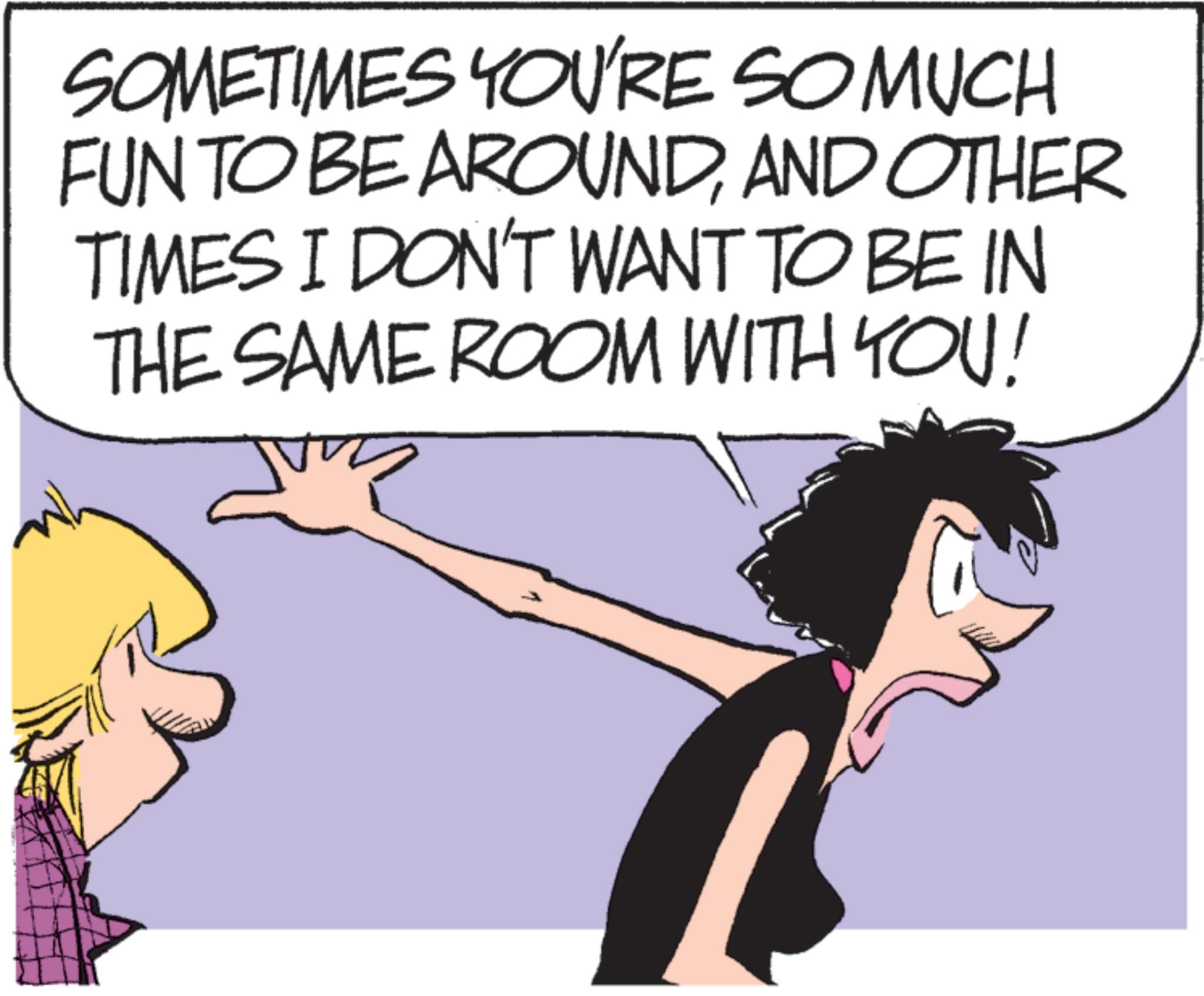 Photo caption OCR: SOMETIMES YOU'RE SO MUCH FUN TO BE AROUNDAND OTHER TIMES I DON'T WANT TO BE IN THE SAME ROOM WITH YOU! SOMETIMES YOU'RE SO MUCH FUN TO BE AROUNDAND OTHER TIMES I DON'T WANT TO BE IN THE SAME ROOM WITH YOU !