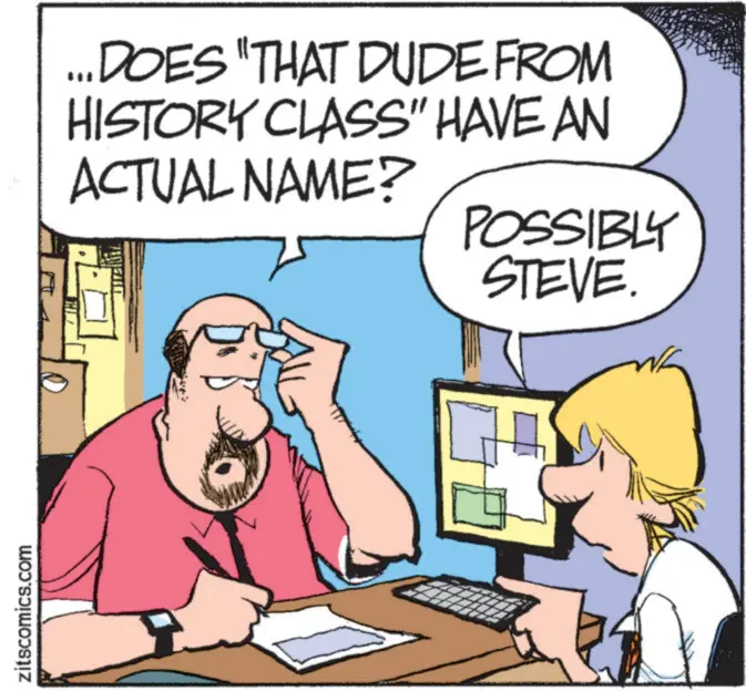 Comic book OCR: zitscomics.com ...DOES "THAT DUDE FROM HISTORY CLASS" HAVE AN ACTUAL NAME? POSSIBLY STEVE. zitscomics.com ... DOES " THAT DUDE FROM HISTORY CLASS " HAVE AN ACTUAL NAME ? POSSIBLY STEVE .
