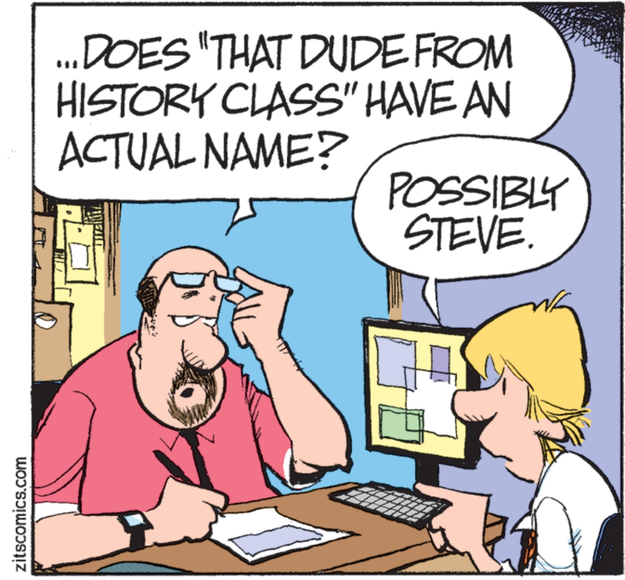 Comic book OCR: zitscomics.com ...DOES "THAT DUDE FROM HISTORY CLASS" HAVE AN ACTUAL NAME? POSSIBLY STEVE. zitscomics.com ... DOES " THAT DUDE FROM HISTORY CLASS " HAVE AN ACTUAL NAME ? POSSIBLY STEVE .