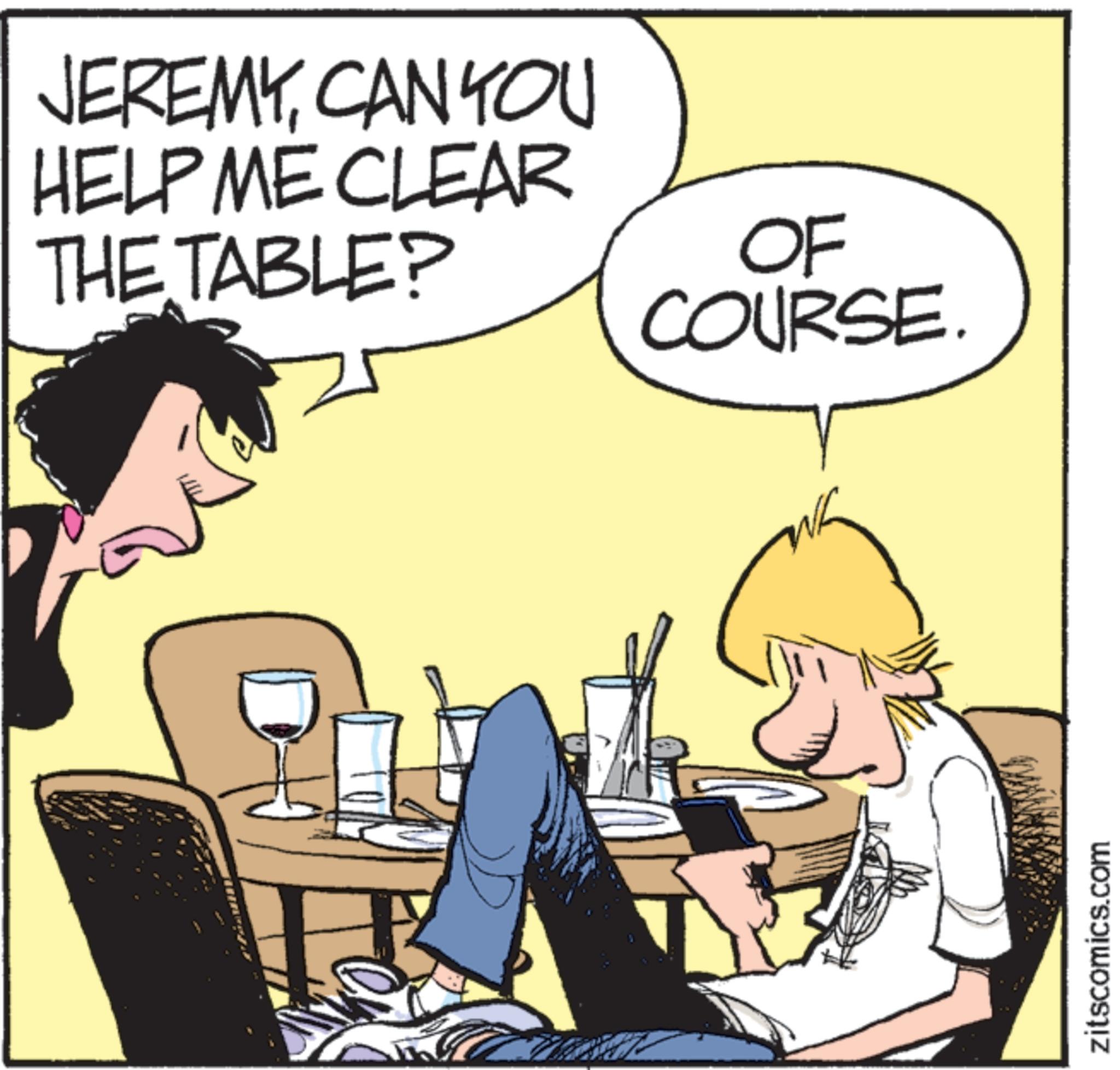 Comic book OCR: JEREMYCAN YOU HELP ME CLEAR THE TABLE? OF COURSE. zitscomics.com JEREMYCAN YOU HELP ME CLEAR THE TABLE ? OF COURSE . zitscomics.com