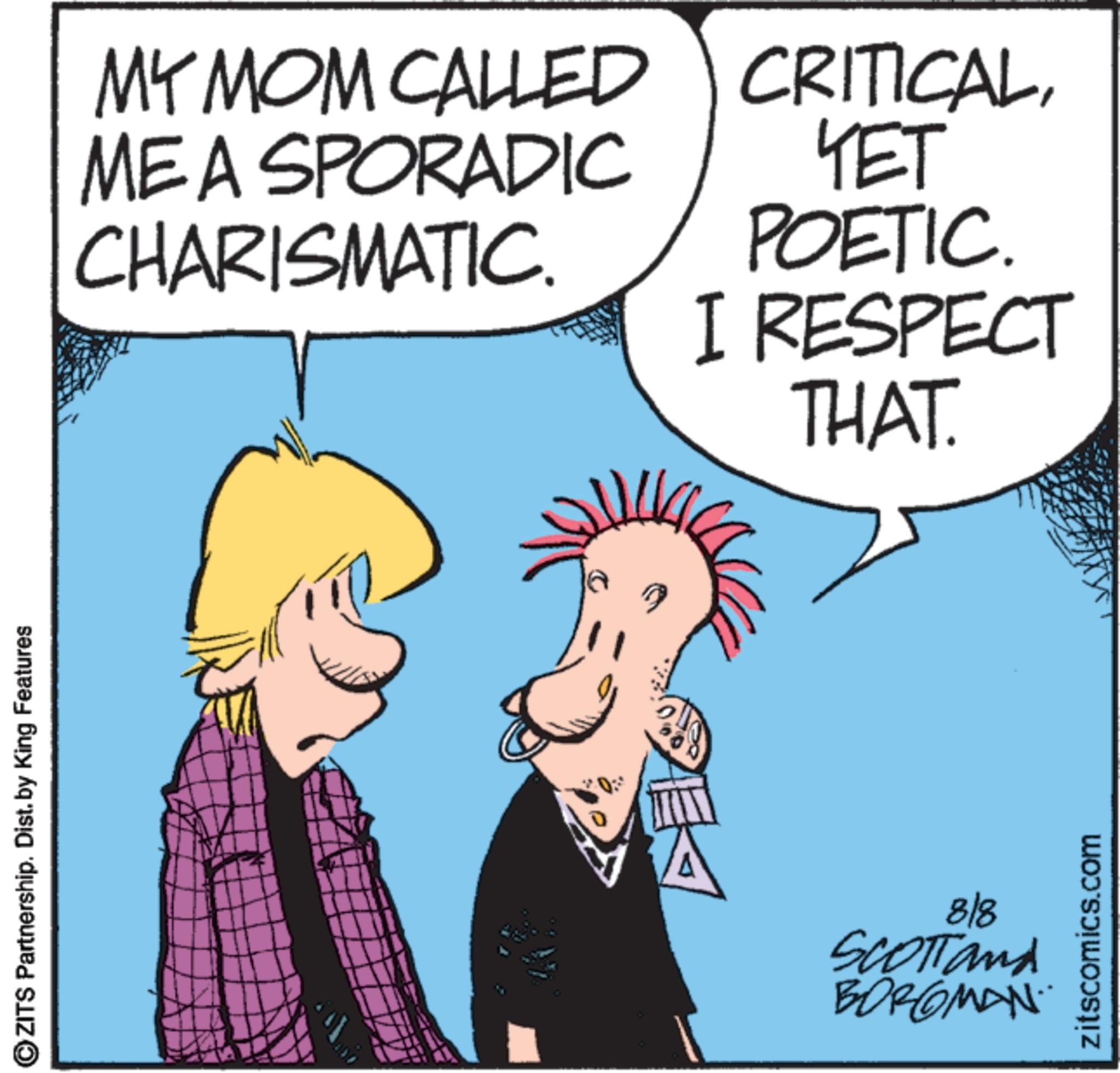Photo caption OCR: ?ZITS Partnership. Dist. by King Features MY MOM CALLED ME A SPORADIC CHARISMATIC CRITICAL??? POETIC. I RESPECT THAT. 818 SCOTTand BORGMAN zitscomics.com ?ZITS Partnership . Dist . by King Features MY MOM CALLED ME A SPORADIC CHARISMATIC CRITICAL??? POETIC . I RESPECT THAT . 818 SCOTTand BORGMAN zitscomics.com