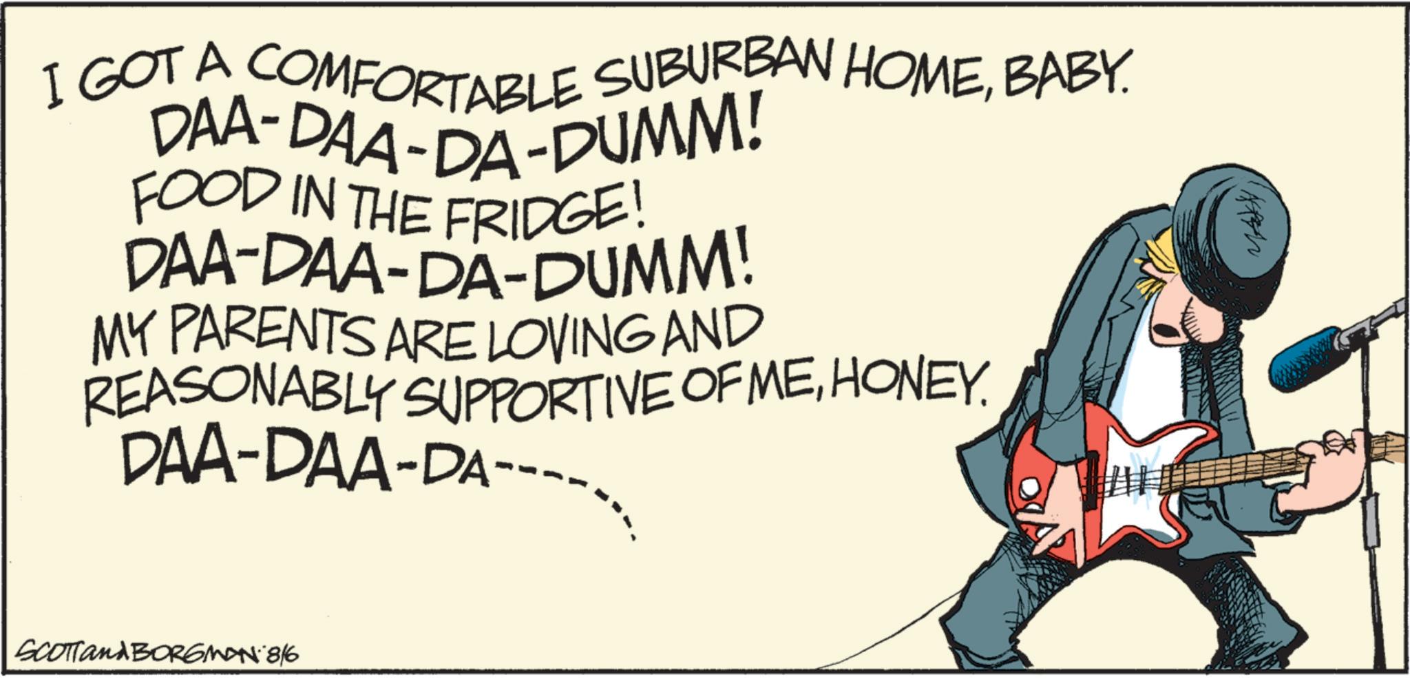 Fiction OCR: I GOT A COMFORTABLE SUBURBAN HOMEBABY. DAA-DAA-DA-DUMM! FOOD IN THE FRIDGE! DAA-DAA-DA-DUMM! MY PARENTS ARE LOVING AND REASONABLY SUPPORTIVE OF MEHONEY. DAA-DAA-DA SCOTTand BORGMAN 8/6 I GOT A COMFORTABLE SUBURBAN HOMEBABY . DAA - DAA - DA - DUMM ! FOOD IN THE FRIDGE ! DAA - DAA - DA - DUMM ! MY PARENTS ARE LOVING AND REASONABLY SUPPORTIVE OF MEHONEY . DAA - DAA - DA SCOTTand BORGMAN 8/6
