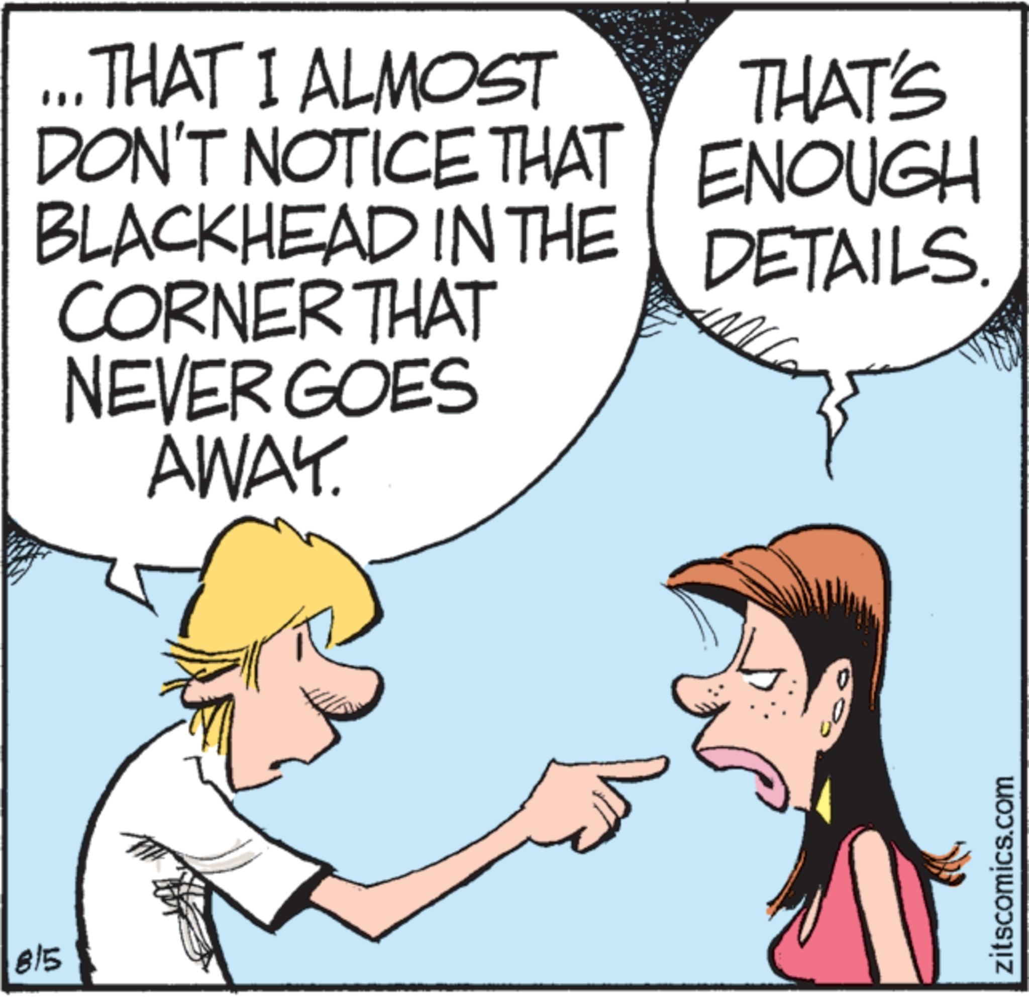 Happiness OCR: 815 ... THAT I ALMOST DON'T NOTICE THAT BLACKHEAD IN THE CORNER THAT NEVER GOES AWAY. THAT'S ENOUGH DETAILS. 0 zitscomics.com 815 ... THAT I ALMOST DON'T NOTICE THAT BLACKHEAD IN THE CORNER THAT NEVER GOES AWAY . THAT'S ENOUGH DETAILS . 0 zitscomics.com