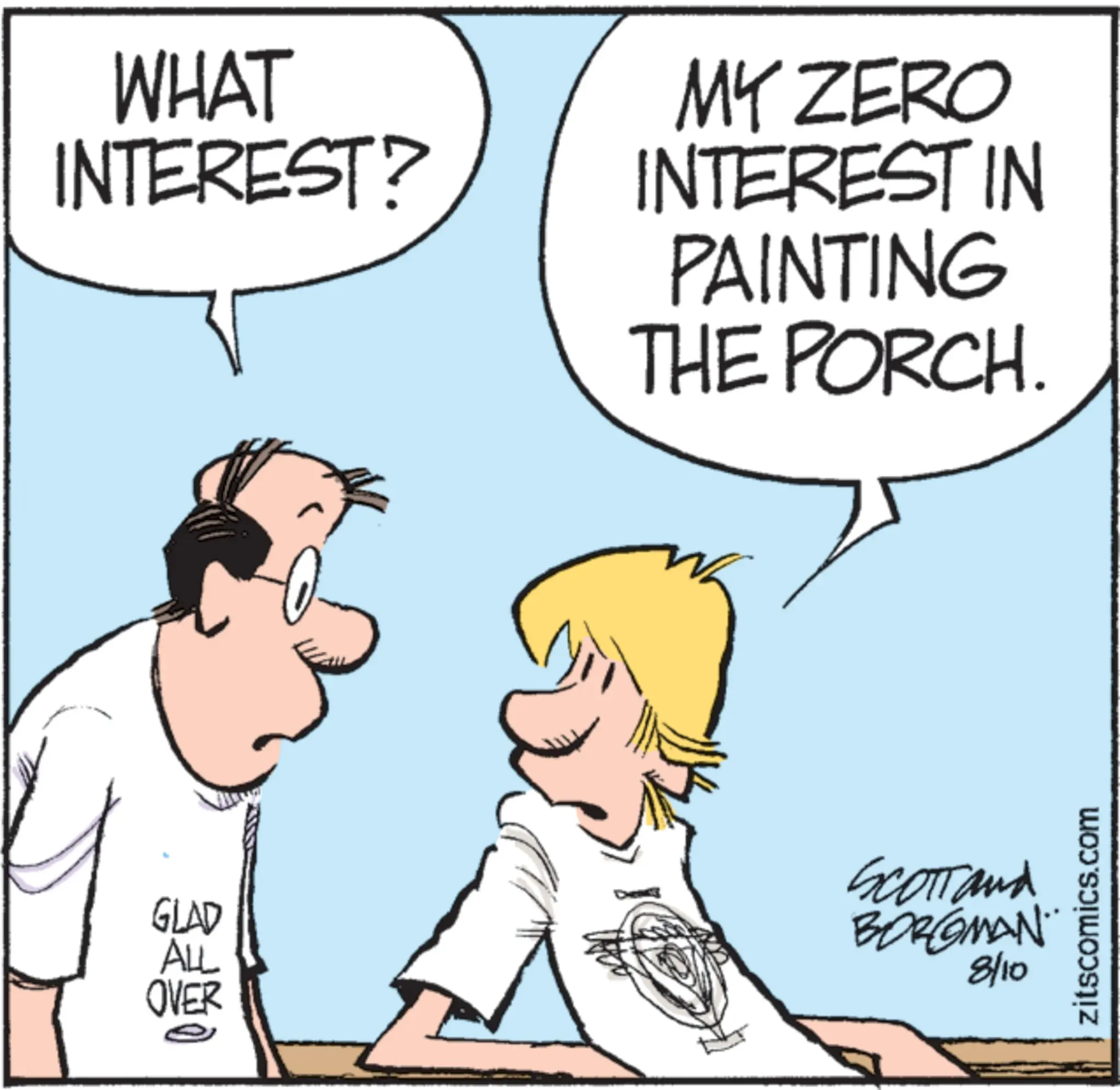 Handwriting OCR: WHAT INTEREST? GLAD ALL OVER MY ZERO INTEREST IN PAINTING THE PORCH. SCOTT and BORGMAN 8/10 zitscomics.com WHAT INTEREST ? GLAD ALL OVER MY ZERO INTEREST IN PAINTING THE PORCH . SCOTT and BORGMAN 8/10 zitscomics.com