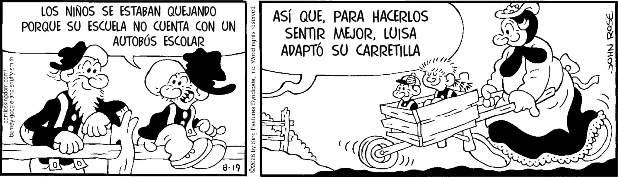 Comics OCR: comicskingdom.com/ barney-google-and-snuffy-smth 0 LOS NIÑOS SE ESTABAN QUEJANDO PORQUE SU ESCUELA NO CUENTA CON UN AUTOBÚS ESCOLAR 8-19 2026 by King Features SyndicateInc. World rights reserved. ASÍ QUEPARA HACERLOS SENTIR MEJORLUISA ADAPTÓ SU CARRETILLA JOHN ROSE comicskingdom.com/ barney - google - and - snuffy - smth 0 LOS NIÑOS SE ESTABAN QUEJANDO PORQUE SU ESCUELA NO CUENTA CON UN AUTOBÚS ESCOLAR 8-19 2026 by King Features SyndicateInc. World rights reserved . ASÍ QUEPARA HACERLOS SENTIR MEJORLUISA ADAPTÓ SU CARRETILLA JOHN ROSE