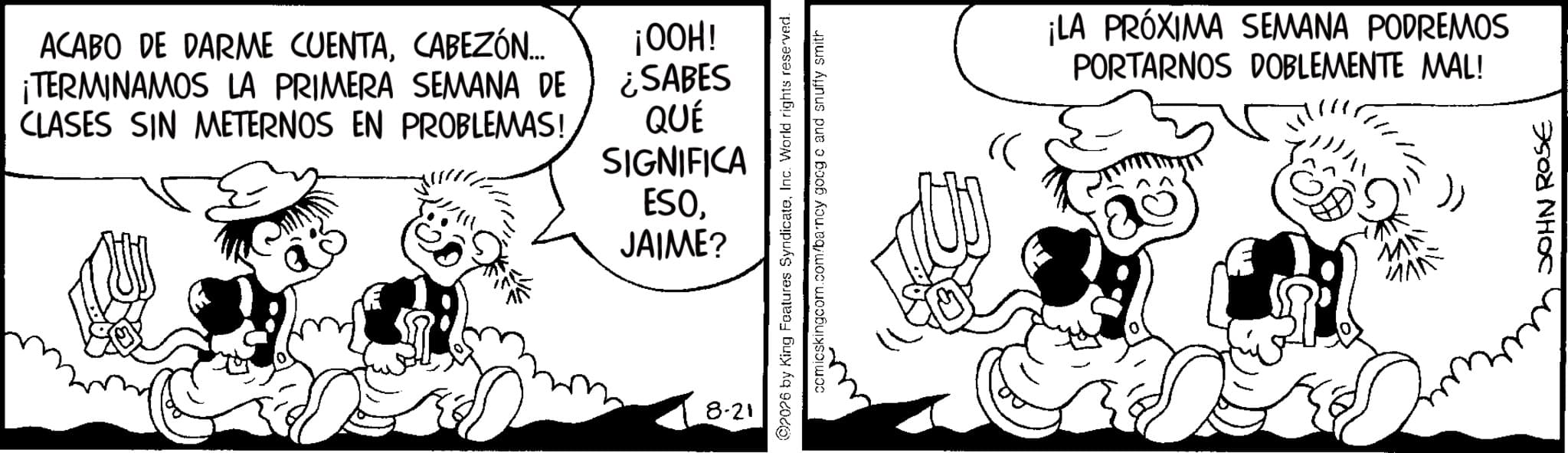 Line art OCR: ACABO DE DARME CUENTACABEZÓN... ¡TERMINAMOS LA PRIMERA SEMANA DE CLASES SIN METERNOS EN PROBLEMAS! ¡HOO! ¿SABES QUÉ SIGNIFICA ESOJAIME? 8-21 2026 by King Features SyndicateInc. World rights reserved. comicskingcom.com/barncy goog o and snuffy smith « ¡LA PRÓXIMA SEMANA PODREMOS PORTARNOS DOBLEMENTE MAL! JOHN ROSE ACABO DE DARME CUENTACABEZÓN ... ¡ TERMINAMOS LA PRIMERA SEMANA DE CLASES SIN METERNOS EN PROBLEMAS ! ¡ HOO ! ¿ SABES QUÉ SIGNIFICA ESOJAIME ? 8-21 2026 by King Features SyndicateInc. World rights reserved . comicskingcom.com/barncy goog o and snuffy smith « ¡ LA PRÓXIMA SEMANA PODREMOS PORTARNOS DOBLEMENTE MAL ! JOHN ROSE