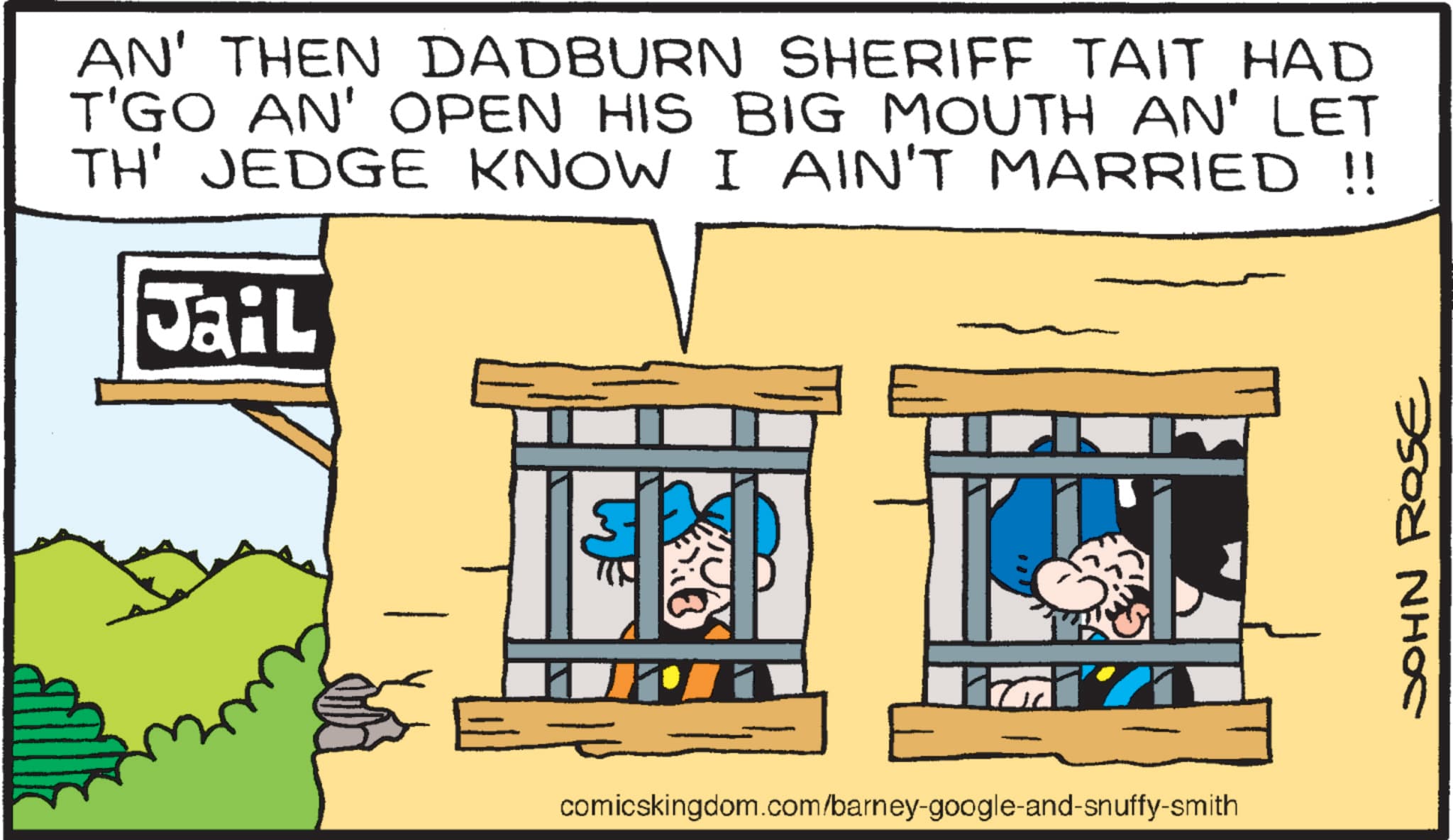Pleased OCR: AN' THEN DADBURN SHERIFF TAIT HAD T'GO AN' OPEN HIS BIG MOUTH AN' LET TH' JEDGE KNOW I AIN'T MARRIED !! Jail T = comicskingdom.com/barney-google-and-snuffy-smith JOHN ROSE AN ' THEN DADBURN SHERIFF TAIT HAD T'GO AN ' OPEN HIS BIG MOUTH AN ' LET TH ' JEDGE KNOW I AIN'T MARRIED !! Jail T = comicskingdom.com/barney-google-and-snuffy-smith JOHN ROSE