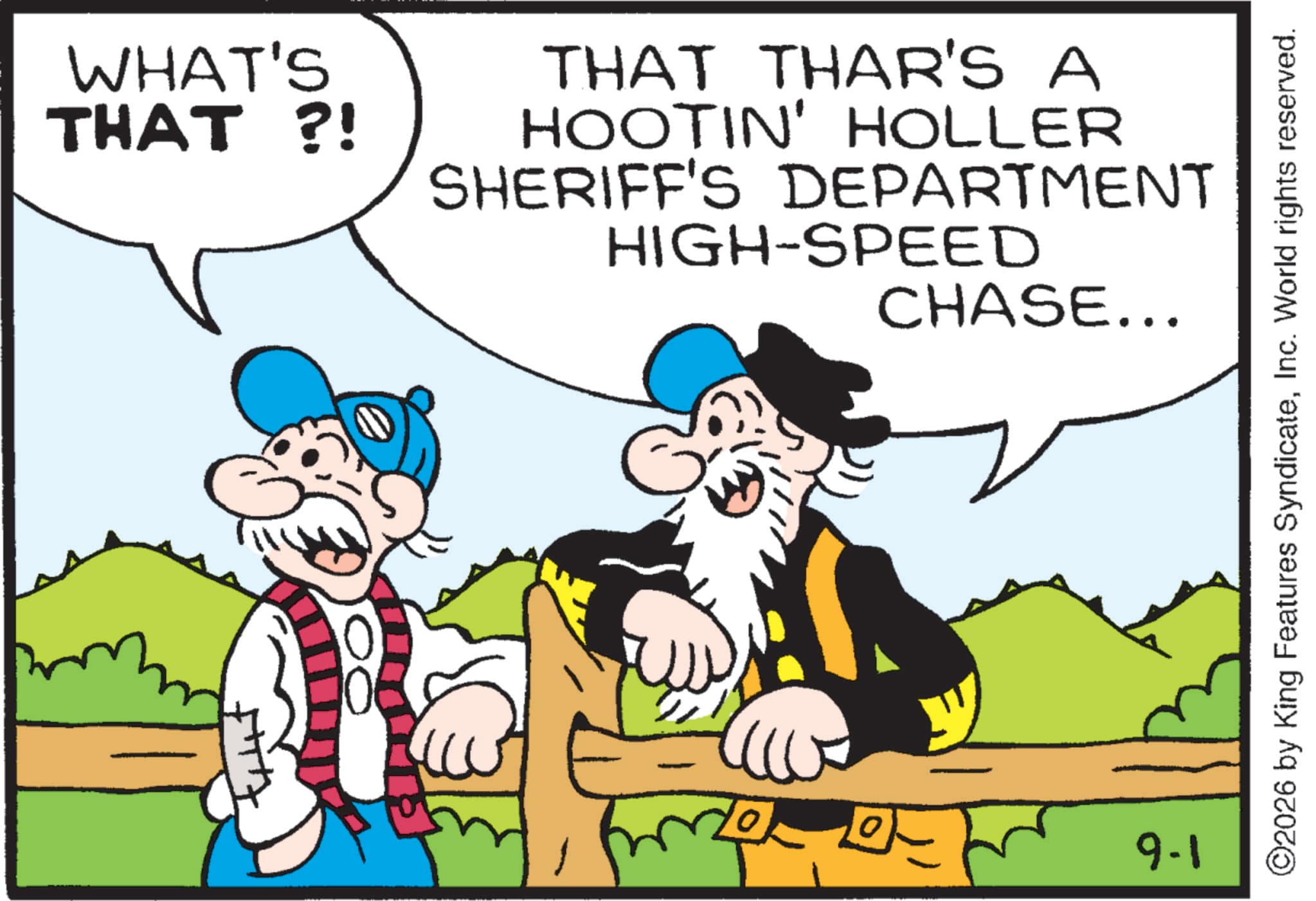 Comics OCR: WHAT'S THAT ?! THAT THAR'S A HOOTIN' HOLLER SHERIFF'S DEPARTMENT HIGH-SPEED CHASE... 3 9-1 ©2026 by King Features SyndicateInc. World rights reserved. WHAT'S THAT ? ! THAT THAR'S A HOOTIN ' HOLLER SHERIFF'S DEPARTMENT HIGH - SPEED CHASE ... 3 9-1 © 2026 by King Features SyndicateInc. World rights reserved .