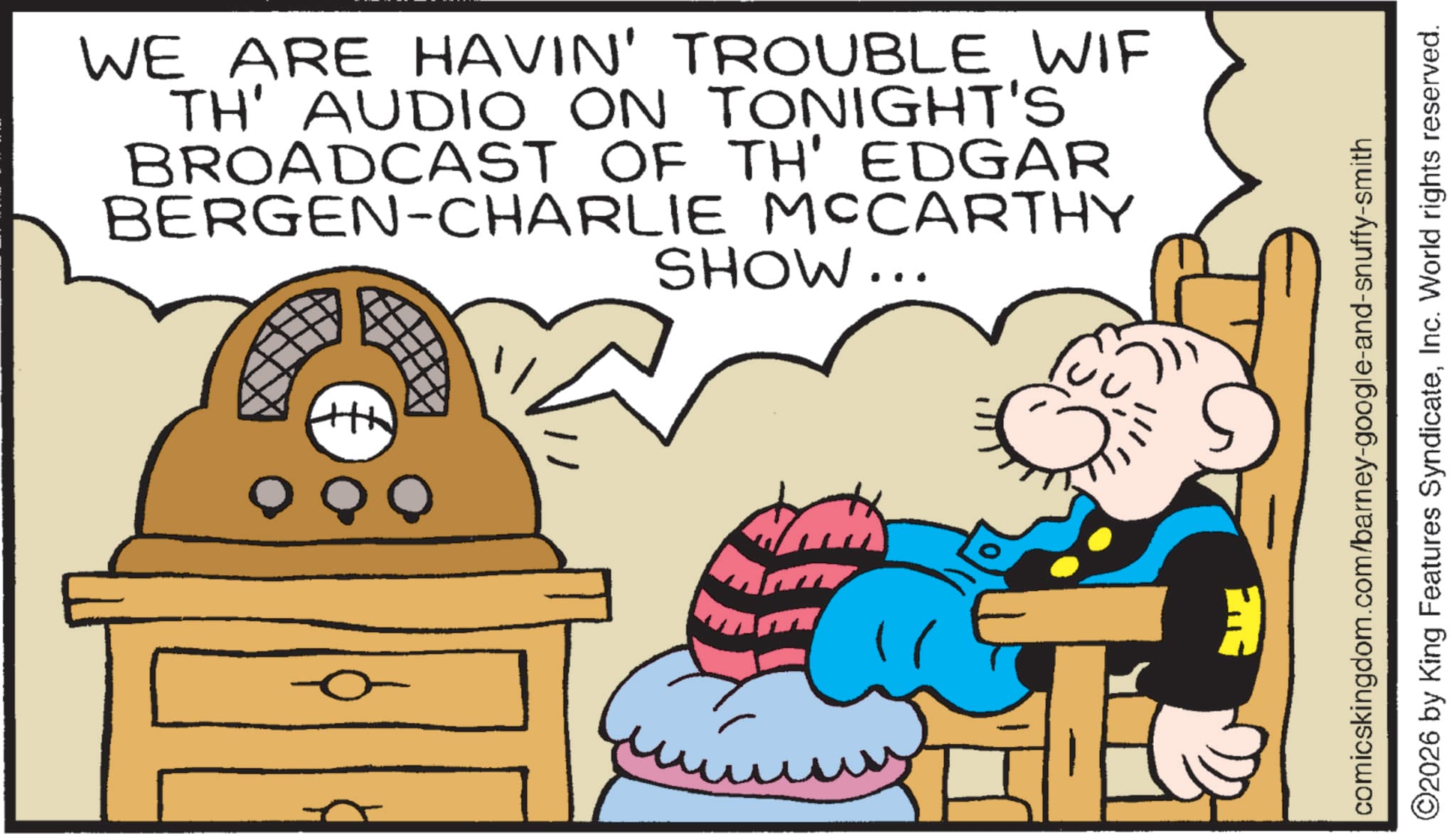 Graphics OCR: WE ARE HAVIN' TROUBLE WIF TH' AUDIO ON TONIGHT'S BROADCAST OF TH' EDGAR BERGEN-CHARLIE MCCARTHY SHOW... +++ comicskingdom.com/barney-google-and-snuffy-smith ©2026 by King Features SyndicateInc. World rights reserved. WE ARE HAVIN ' TROUBLE WIF TH ' AUDIO ON TONIGHT'S BROADCAST OF TH ' EDGAR BERGEN - CHARLIE MCCARTHY SHOW ... +++ comicskingdom.com/barney-google-and-snuffy-smith © 2026 by King Features SyndicateInc. World rights reserved .
