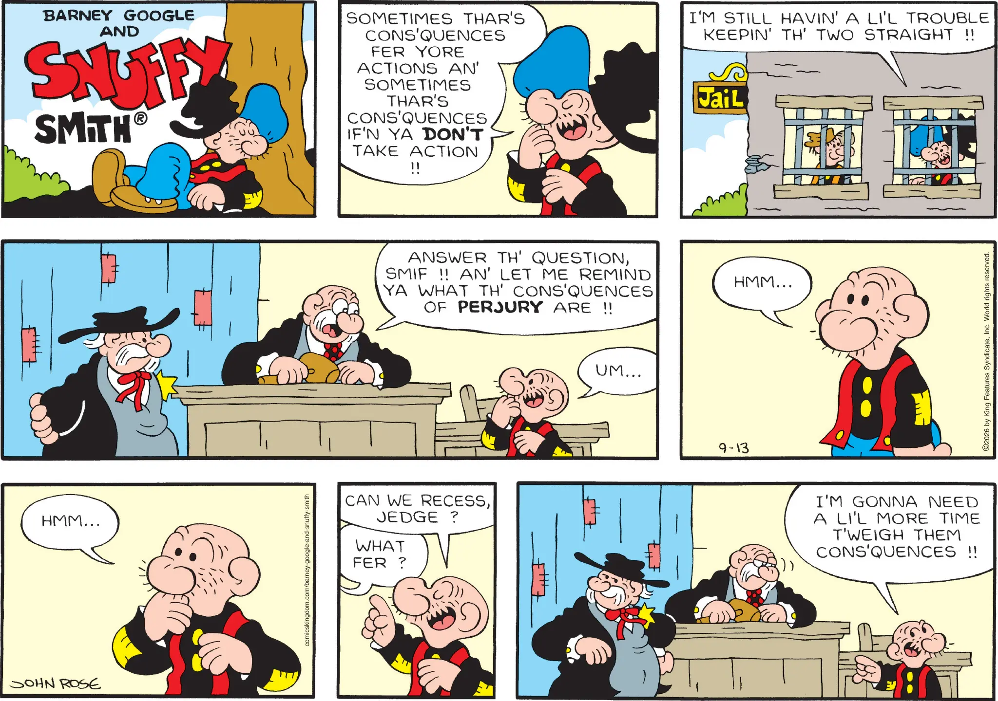 Publication OCR: BARNEY GOOGLE AND SNUFFY SMITH? SOMETIMES THAR'S CONS'QUENCES FER YORE ACTIONS AN' SOMETIMES THAR'S CONS'QUENCES IF'N YA DON'T TAKE ACTION !! HMM... JOHN ROSE comicskingdom.com/barney-google-and-snuffy-smith ANSWER TH' QUESTIONSMIF!! AN' LET ME REMIND YA WHAT TH' CONS'QUENCES OF PERJURY ARE !! CAN WE RECESSJEDGE ? WHAT FER? UM... TH I'M STILL HAVIN' A LI'L TROUBLE KEEPIN' TH' TWO STRAIGHT !! Jail 9-13 HMM... I'M GONNA NEED A LI'L MORE TIME T'WEIGH THEM CONS'QUENCES !! 2026 by King Features SyndicateInc. World rights reserved. BARNEY GOOGLE AND SNUFFY SMITH? SOMETIMES THAR'S CONS'QUENCES FER YORE ACTIONS AN ' SOMETIMES THAR'S CONS'QUENCES IF'N YA DON'T TAKE ACTION !! HMM ... JOHN ROSE comicskingdom.com/barney-google-and-snuffy-smith ANSWER TH ' QUESTIONSMIF !! AN ' LET ME REMIND YA WHAT TH ' CONS'QUENCES OF PERJURY ARE !! CAN WE RECESSJEDGE ? WHAT FER ? UM ... TH I'M STILL HAVIN ' A LI'L TROUBLE KEEPIN ' TH ' TWO STRAIGHT !! Jail 9-13 HMM ... I'M GONNA NEED A LI'L MORE TIME T'WEIGH THEM CONS'QUENCES !! 2026 by King Features SyndicateInc. World rights reserved .